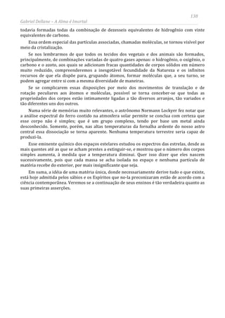 138
Gabriel Dellane – A Alma é Imortal
todavia formadas todas da combinação de dezesseis equivalentes de hidrogênio com vinte
equivalentes de carbono.
Essa ordem especial das partículas associadas, chamadas moléculas, se tornou visível por
meio da cristalização.
Se nos lembrarmos de que todos os tecidos dos vegetais e dos animais são formados,
principalmente, de combinações variadas de quatro gases apenas: o hidrogênio, o oxigênio, o
carbono e o azoto, aos quais se adicionam fracas quantidades de corpos sólidos em número
muito reduzido, compreenderemos a inesgotável fecundidade da Natureza e os infinitos
recursos de que ela dispõe para, grupando átomos, formar moléculas que, a seu turno, se
podem agregar entre si com a mesma diversidade de maneiras.
Se se complicarem essas disposições por meio dos movimentos de translação e de
rotação peculiares aos átomos e moléculas, possível se torna conceber-se que todas as
propriedades dos corpos estão intimamente ligadas a tão diversos arranjos, tão variados e
tão diferentes uns dos outros.
Numa série de memórias muito relevantes, o astrônomo Normann Lockyer fez notar que
a análise espectral do ferro contido na atmosfera solar permite se conclua com certeza que
esse corpo não é simples; que é um grupo complexo, tendo por base um metal ainda
desconhecido. Somente, porém, nas altas temperaturas da fornalha ardente do nosso astro
central essa dissociação se torna aparente. Nenhuma temperatura terrestre seria capaz de
produzi-la.
Esse eminente químico dos espaços estelares estudou os espectros das estrelas, desde as
mais quentes até as que se acham prestes a extinguir-se, e mostrou que o número dos corpos
simples aumenta, à medida que a temperatura diminui. Quer isso dizer que eles nascem
sucessivamente, pois que cada massa se acha isolada no espaço e nenhuma partícula de
matéria recebe do exterior, por mais insignificante que seja.
Em suma, a idéia de uma matéria única, donde necessariamente derive tudo o que existe,
está hoje admitida pelos sábios e os Espíritos que no-la preconizaram estão de acordo com a
ciência contemporânea. Veremos se a continuação de seus ensinos é tão verdadeira quanto as
suas primeiras asserções.
 