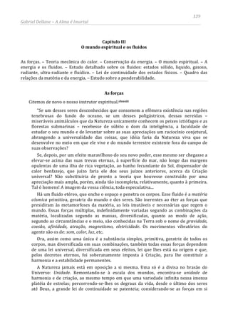 139
Gabriel Dellane – A Alma é Imortal
Capítulo III
O mundo espiritual e os fluidos
As forças. – Teoria mecânica do calor. – Conservação da energia. – O mundo espiritual. – A
energia e os fluidos. – Estudo detalhado sobre os fluidos: estados sólido, liquido, gasoso,
radiante, ultra-radiante e fluídico. – Lei de continuidade dos estados físicos. – Quadro das
relações da matéria e da energia. – Estudo sobre a ponderabilidade.
As forças
Citemos de novo o nosso instrutor espiritual.clxxxiii
A Natureza jamais está em oposição a si mesma. Uma só é a divisa no brasão do
Universo: Unidade. Remontando-se à escala dos mundos, encontra-se unidade de
harmonia e de criação, ao mesmo tempo em que uma variedade infinita nessa imensa
platéia de estrelas; percorrendo-se-lhes os degraus da vida, desde o último dos seres
até Deus, a grande lei de continuidade se patenteia; considerando-se as forças em si
“Se um desses seres desconhecidos que consomem a efêmera existência nas regiões
tenebrosas do fundo do oceano, se um desses poligástricos, dessas nereidas –
miseráveis animálculos que da Natureza unicamente conhecem os peixes ictiófagos e as
florestas submarinas – recebesse de súbito o dom da inteligência, a faculdade de
estudar o seu mundo e de levantar sobre as suas apreciações um raciocínio conjetural,
abrangendo a universalidade das coisas, que idéia faria da Natureza viva que se
desenvolve no meio em que ele vive e do mundo terrestre existente fora do campo de
suas observações?
Se, depois, por um efeito maravilhoso do seu novo poder, esse mesmo ser chegasse a
elevar-se acima das suas trevas eternas, à superfície do mar, não longe das margens
opulentas de uma ilha de rica vegetação, ao banho fecundante do Sol, dispensador de
calor benfazejo, que juízo faria ele dos seus juízos anteriores, acerca da Criação
universal? Não substituiria de pronto a teoria que houvesse construído por uma
apreciação mais ampla, porém, ainda tão incompleta, relativamente, quanto à primeira.
Tal ó homens! A imagem da vossa ciência, toda especulativa...
Há um fluido etéreo, que enche o espaço e penetra os corpos. Esse fluido é a matéria
cósmica primitiva, geratriz do mundo e dos seres. São inerentes ao éter as forças que
presidiram às metamorfoses da matéria, as leis imutáveis e necessárias que regem o
mundo. Essas forças múltiplas, indefinidamente variadas segundo as combinações da
matéria, localizadas segundo as massas, diversificadas, quanto ao modo de ação,
segundo as circunstâncias e o meio, são conhecidas na Terra sob o nome de gravidade,
coesão, afinidade, atração, magnetismo, eletricidade. Os movimentos vibratórios do
agente são os de: som, calor, luz, etc.
Ora, assim como uma única é a substância simples, primitiva, geratriz de todos os
corpos, mas diversificada em suas combinações, também todas essas forças dependem
de uma lei universal, diversificada em seus efeitos, lei que lhes está na origem e que,
pelos decretos eternos, foi soberanamente imposta à Criação, para lhe constituir a
harmonia e a estabilidade permanentes.
 