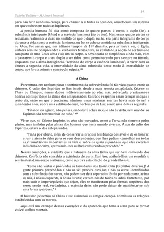 14
Gabriel Dellane – A Alma é Imortal
para não ferir nenhuma crença, para chamar a si todas as opiniões, conceberam um sistema
em que coubessem todas as hipóteses.
A pessoa humana foi tida como composta de quatro partes: o corpo, o duplo (ka), a
substância inteligente (khou) e a essência luminosa (ba ou baí). Mas, essas quatro partes se
reduziam realmente a duas, no sentido de que o duplo, ou ka, era parte integrante do corpo
durante a vida, como a essência luminosa, ou ba, se achava contida na substância inteligente,
ou khou. Foi assim que, nos últimos tempos da 18ª dinastia, pela primeira vez, o Egito,
embora sem lhe compreender a verdadeira teoria, teve, na realidade, a noção do ser humano
composto de uma única alma e de um só corpo. A nova teoria se simplificou ainda mais, com
o passarem o corpo e o seu duplo a ser tidos como permanecendo para sempre no túmulo,
enquanto que a alma-inteligência, “servindo de corpo à essência luminosa”, ia viver com os
deuses a segunda vida. A imortalidade da alma substituía desse modo à imortalidade do
corpo, que fora a primeira concepção egípcia.vii
A China
Porventura, em nenhum povo o sentimento da sobrevivência foi tão vivo quanto entre os
chineses. O culto dos Espíritos se lhes impôs desde a mais remota antigüidade. Cria-se no
Thian ou Chang-si, nomes dados indiferentemente ao céu; mas, sobretudo, prestavam-se
honras aos Espíritos e às almas dos antepassados. Confúcio respeitou essas crenças antigas e
certo dia, entre os que o cercavam, admirou umas máximas escritas havia mais de mil e
quinhentos anos, sobre uma estátua de ouro, no Templo da Luz, sendo uma delas a seguinte:
“Falando ou agindo, não penses, embora te aches só, que não és visto, nem ouvido: os
Espíritos são testemunhas de tudo.” viii
Vê-se que, no Celeste Império, os céus são povoados, como a Terra, não somente pelos
gênios, mas também pelas almas dos homens que neste mundo viveram. A par do culto dos
Espíritos, estava o dos antepassados.
“Tinha por objeto, além de conservar a preciosa lembrança dos avós e de os honrar,
atrair a atenção deles para os seus descendentes, que lhes pediam conselhos em todas
as circunstâncias importantes da vida e sobre os quais supunha-se que eles exerciam
influência decisiva, aprovando-lhes ou lhes censurando o proceder.” ix
Nessas condições, é evidente que a natureza da alma tinha que ser bem conhecida dos
chineses. Confúcio não concebia a existência de puros Espíritos; atribuía-lhes um envoltório
semimaterial, um corpo aeriforme, como o prova esta citação do grande filósofo:
“Como são vastas e profundas as faculdades dos Koûci-Chin (Espíritos diversos)! A
gente procura percebê-los e não os vê; procura ouvi-los e não os ouve. Identificados
com a substância dos seres, não podem ser dela separados. Estão por toda parte, acima
de nós, à nossa esquerda, à nossa direita; cercam-nos de todos os lados. Entretanto, por
mais sutis e imperceptíveis que sejam, eles se manifestam pelas formas corpóreas dos
seres; sendo real, verdadeira, a essência deles não pode deixar de manifestar-se sob
uma forma qualquer.” x
O budismo penetrou na China e lhe assimilou as antigas crenças. Continuou as relações
estabelecidas com os mortos.
Aqui está um exemplo dessas evocações e da aparência que toma a alma para se tornar
visível a olhos mortais.
 