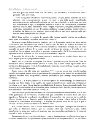 140
Gabriel Dellane – A Alma é Imortal
mesmas, pode-se formar com elas uma série, cuja resultante, a confundir-se com a
geratriz, é a lei universal....
Todas essas forças são eternas e universais, como a Criação. Sendo inerentes ao fluido
cósmico, elas necessariamente atuam em tudo e em toda parte, modificando,
sucessivamente, ou pela simultaneidade, ou pela sucessividade, as ações que exercem.
São predominantes aqui, ali apagadas, poderosas e ativas em certos pontos, latentes ou
secretas noutros. Mas, finalmente, estão sempre preparando, dirigindo, conservando e
destruindo os mundos em seus diversos períodos de vida, governando os maravilhosos
trabalhos da Natureza, em qualquer parte onde eles se executem, assegurando para
sempre o eterno esplendor da Criação.”
Difícil dizer melhor e exprimir de maneira tão elevada quanto concisa os resultados
todos a que a ciência tem chegado e nos há feito conhecer.
Escapa ao poder do homem criar qualquer parcela de energia, ou destruir a que existe.
Transformar um movimento em outro é tudo o que lhe está ao alcance. O mundo da
mecânica, diz Balfour Stewart,clxxxiv
clxxxv
não é uma manufatura criadora de energia, mas um como
mercado ao qual podemos levar certa espécie particular de energia e trocá-la por um
equivalente de energia de outro gênero, que mais nos convenha... Se lá chegarmos sem coisa
alguma nas mãos, podemos ter a certeza de voltar sem coisa alguma.
É absurdo, diz o Padre Secchi, admitir-se que o movimento, na matéria bruta, possa ter
outra origem que não o próprio movimento.
Assim, não se pode criar a energia e firmado está que ela não pode destruir-se. Onde um
movimento cessa, imediatamente aparece o calor, que é uma forma equivalente desse
movimento. Esta a grande verdade formulada sob o nome de conservação da energia, idêntica
à lei de conservação da matéria.
Assim como esta não pode ser aniquilada
Dessas descobertas experimentais decorre que as forças naturais, conforme ainda hoje se
chamam, não são mais do que manifestações particulares da energia universal, ou, em última
e apenas passa por transformações,
também a energia é indestrutível: experimenta tão-só mudanças de forma. Até ao século XIX,
a prática diuturna dava, na aparência, motivos para crer-se que a energia era parcialmente
suprimida.
Pertence a J. R. Mayer, médico de Heilbronn (reino do Wurtemberg), ao dinamarquês
Colding e ao físico inglês Joule a glória de terem demonstrado que nem uma só fração de
energia se perde e que é invariável a quantidade total de energia de um sistema fechado. Essa
demonstração, conhecida sob a denominação de teoria mecânica do calor, constitui uma das
mais admiráveis e fecundas obras do século XIX.
Descobrindo a que quantidade exata de calor corresponde um certo trabalho, isto é, uma
certa quantidade de movimento, a Ciência fez que a indústria mecânica desse um passo
gigantesco. Aplicando semelhante descoberta à Química, fez esta entrasse para o rol das
ciências finitas, isto é, daquelas cujos fenômenos se podem reduzir todos a fórmulas
matemáticas. Finalmente, em Fisiologia, as noções de que tratamos deram lugar a que se
achasse a medida precisa da intensidade da força vital.
Mas, não se limitou a isso o estudo experimental da energia. Conseguiu-se demonstrar
que todas as diferentes formas que ela assume: calor, luz, eletricidade, etc., podem
transformar-se umas nas outras, de maneira que uma daquelas manifestações é capaz de
engendrar todas as demais.
 