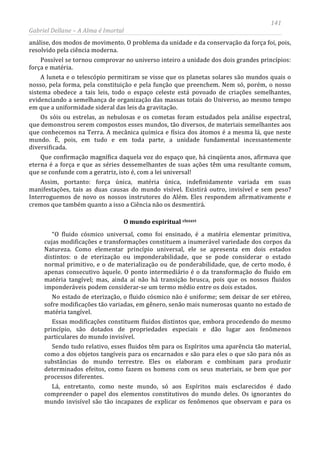141
Gabriel Dellane – A Alma é Imortal
análise, dos modos de movimento. O problema da unidade e da conservação da força foi, pois,
resolvido pela ciência moderna.
Possível se tornou comprovar no universo inteiro a unidade dos dois grandes princípios:
força e matéria.
A luneta e o telescópio permitiram se visse que os planetas solares são mundos quais o
nosso, pela forma, pela constituição e pela função que preenchem. Nem só, porém, o nosso
sistema obedece a tais leis, todo o espaço celeste está povoado de criações semelhantes,
evidenciando a semelhança de organização das massas totais do Universo, ao mesmo tempo
em que a uniformidade sideral das leis da gravitação.
Os sóis ou estrelas, as nebulosas e os cometas foram estudados pela análise espectral,
que demonstrou serem compostos esses mundos, tão diversos, de materiais semelhantes aos
que conhecemos na Terra. A mecânica química e física dos átomos é a mesma lá, que neste
mundo. É, pois, em tudo e em toda parte, a unidade fundamental incessantemente
diversificada.
Que confirmação magnífica daquela voz do espaço que, há cinqüenta anos, afirmava que
eterna é a força e que as séries dessemelhantes de suas ações têm uma resultante comum,
que se confunde com a geratriz, isto é, com a lei universal!
Assim, portanto: força única, matéria única, indefinidamente variada em suas
manifestações, tais as duas causas do mundo visível. Existirá outro, invisível e sem peso?
Interroguemos de novo os nossos instrutores do Além. Eles respondem afirmativamente e
cremos que também quanto a isso a Ciência não os desmentirá.
O mundo espiritual clxxxvi
“O fluido cósmico universal, como foi ensinado, é a matéria elementar primitiva,
cujas modificações e transformações constituem a inumerável variedade dos corpos da
Natureza. Como elementar princípio universal, ele se apresenta em dois estados
distintos: o de eterização ou imponderabilidade, que se pode considerar o estado
normal primitivo, e o de materialização ou de ponderabilidade, que, de certo modo, é
apenas consecutivo àquele. O ponto intermediário é o da transformação do fluido em
matéria tangível; mas, ainda aí não há transição brusca, pois que os nossos fluidos
imponderáveis podem considerar-se um termo médio entre os dois estados.
No estado de eterização, o fluido cósmico não é uniforme; sem deixar de ser etéreo,
sofre modificações tão variadas, em gênero, senão mais numerosas quanto no estado de
matéria tangível.
Essas modificações constituem fluidos distintos que, embora procedendo do mesmo
princípio, são dotados de propriedades especiais e dão lugar aos fenômenos
particulares do mundo invisível.
Sendo tudo relativo, esses fluidos têm para os Espíritos uma aparência tão material,
como a dos objetos tangíveis para os encarnados e são para eles o que são para nós as
substâncias do mundo terrestre. Eles os elaboram e combinam para produzir
determinados efeitos, como fazem os homens com os seus materiais, se bem que por
processos diferentes.
Lá, entretanto, como neste mundo, só aos Espíritos mais esclarecidos é dado
compreender o papel dos elementos constitutivos do mundo deles. Os ignorantes do
mundo invisível são tão incapazes de explicar os fenômenos que observam e para os
 