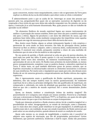 142
Gabriel Dellane – A Alma é Imortal
quais concorrem, muitas vezes maquinalmente, como o são os ignorantes da Terra para
explicar os efeitos da luz ou da eletricidade e para dizer como os vêem e entendem.”
É admiravelmente justo o que se acaba de ler. Interrogai ao acaso dez pessoas que
passem pela rua, perguntando-lhes quais são as operações sucessivas da digestão ou da
respiração e ficai certos de que nove delas não saberão responder-vos. No entanto, em nossa
época, a instrução já se acha bastante disseminada. Mas, quão poucos se dão ao trabalho de
aprender ou de refletir!
“Os elementos fluídicos do mundo espiritual fogem aos nossos instrumentos de
análise e à percepção dos nossos sentidos, feitos que estes são para a matéria tangível e
não para a etérea. Alguns há peculiares a um meio tão diferente do nosso, que não
podemos fazer deles idéia, senão mediante comparações tão imperfeitas como aquelas
pelas quais um cego de nascença procura fazer idéia da teoria das cores.
Mas, dentre esses fluidos, alguns se acham intimamente ligados à vida corpórea e
pertencem de certo modo ao meio terrestre. Em falta de percepção direta, podem
observar-se-lhes os efeitos e adquirir, sobre a natureza deles, conhecimentos de certa
exatidão. É essencial esse estudo, porquanto constitui a chave de uma multidão de
fenômenos que só com as leis da matéria se não explicam.
No seu ponto de partida, o fluido universal se acha em grau de pureza absoluta, da
qual nada nos pode dar idéia. O ponto oposto é o da sua transformação em matéria
tangível. Entre esses dois extremos, há inúmeras transformações, mais ou menos
aproximadas de um ou de outro. Os fluidos mais próximos da materialidade, os menos
puros conseguintemente, compõem o que se poderia chamar a atmosfera espiritual da
Terra. É desse meio, no qual também diferentes graus de pureza existem, que os
Espíritos encarnados ou desencarnados extraem os elementos necessários à economia
de suas existências. Por muito sutis e impalpáveis que sejam para nós, não deixam esses
fluidos de ser de natureza grosseira, comparativamente aos fluidos etéreos das regiões
superiores.
Não é rigorosamente exata a qualificação de fluidos espirituais, porquanto, em
definitivo, eles são sempre matéria mais ou menos quintessenciada. De realmente
espiritual, há só a alma ou princípio inteligente. Eles são qualificados de espirituais, em
comparação e, sobretudo, em razão da afinidade que guardam com os Espíritos. Pode
dizer-se que são a matéria do mundo espiritual. Daí o serem denominados fluidos
espirituais.
Quem, ao demais, conhece a constituição íntima da matéria tangível? Ela
possivelmente só é compacta com relação aos nossos sentidos. Prová-lo-ia a facilidade
com que a atravessam os fluidos espirituais clxxxvii
Quem sabe mesmo se, no estado de tangibilidade, a matéria não é suscetível de
adquirir uma espécie de eterização, que lhe dê propriedades particulares? Certos
fenômenos, que parecem autênticos, tenderiam a fazê-lo supor. Ainda não possuímos
e os Espíritos, aos quais ela não opõe
obstáculo maior do que o que à luz oferecem os corpos transparentes.
Tendo por elemento primitivo o fluido cósmico etéreo, há de a matéria tangível ter a
possibilidade de voltar, desagregando-se, ao estado de eterização, como o diamante,
que é o mais duro dos corpos, pode volatilizar-se em gás impalpável. A solidificação da
matéria mais não é, em realidade, do que um estado transitório do fluido universal, que
pode volver ao seu estado primitivo, quando deixam de existir as condições de coesão.
 