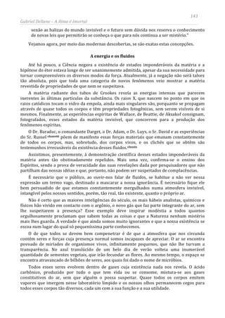 143
Gabriel Dellane – A Alma é Imortal
senão as balizas do mundo invisível e o futuro sem dúvida nos reserva o conhecimento
de novas leis que permitirão se conheça o que para nós continua a ser mistério.”
Vejamos agora, por meio das modernas descobertas, se são exatas estas concepções.
A energia e os fluidos
Até há pouco, a Ciência negava a existência de estados imponderáveis da matéria e a
hipótese do éter estava longe de ser unanimemente admitida, apesar da sua necessidade para
tornar compreensíveis os diversos modos da força. Atualmente, já a negação não será talvez
tão absoluta, pois que toda uma categoria de novos fenômenos veio mostrar a matéria
revestida de propriedades de que nem se suspeitava.
A matéria radiante dos tubos de Crookes revela as energias intensas que parecem
inerentes às últimas partículas da substância. Os raios X, que nascem no ponto em que os
raios catódicos tocam o vidro da empola, ainda mais singulares são, porquanto se propagam
através de quase todos os corpos e têm propriedades fotogênicas, sem serem visíveis de si
mesmos. Finalmente, as experiências espíritas de Wallace, de Beattie, de Aksakof consignam,
fotografados, esses estados da matéria invisível, que concorrem para a produção dos
fenômenos espíritas.
O Dr. Baraduc, o comandante Darget, o Dr. Adam, o Dr. Luys, o Sr. David e as experiências
do Sr. Russel clxxxviii
clxxxix
põem de manifesto essas forças materiais que emanam constantemente
de todos os corpos, mas, sobretudo, dos corpos vivos, e os clichês que se obtêm são
testemunhos irrecusáveis da existência desses fluidos.
Assistimos, presentemente, à demonstração científica desses estados imponderáveis da
matéria antes tão obstinadamente repelidos. Mais uma vez, confirma-se o ensino dos
Espíritos, sendo a prova de veracidade das suas revelações dada por pesquisadores que não
partilham das nossas idéias e que, portanto, não podem ser suspeitados de complacências.
É necessário que o público, ao ouvir-nos falar de fluidos, se habitue a não ver nessa
expressão um termo vago, destinado a mascarar a nossa ignorância. É necessário fique ele
bem persuadido de que estamos constantemente mergulhados numa atmosfera invisível,
intangível pelos nossos sentidos, porém, tão real, tão existente, quanto o próprio ar.
Não é certo que as maiores inteligências do século, os mais hábeis analistas, químicos e
físicos hão vivido em contacto com o argônio, o novo gás que faz parte integrante do ar, sem
lhe suspeitarem a presença? Esse exemplo deve inspirar modéstia a todos quantos
orgulhosamente proclamam que sabem todas as coisas e que a Natureza nenhum mistério
mais lhes guarda. A verdade é que ainda somos muito ignorantes e que a nossa existência se
escoa num lugar do qual só pequeníssima parte conhecemos.
O de que todos se devem bem compenetrar é de que a atmosfera que nos circunda
contém seres e forças cuja presença normal somos incapazes de apreciar. O ar se encontra
povoado de miríades de organismos vivos, infinitamente pequenos, que não lhe turvam a
transparência. No azul translúcido de um belo dia de verão volteia uma inumerável
quantidade de sementes vegetais, que irão fecundar as flores. Ao mesmo tempo, o espaço se
encontra atravancado de bilhões de seres, aos quais foi dado o nome de micróbios.
Todos esses seres evolvem dentro de gases cuja existência nada nos revela. O ácido
carbônico, produzido por tudo o que tem vida ou se consome, mistura-se aos gases
constitutivos do ar, sem que alguém o possa suspeitar. Quase todos os corpos emitem
vapores que imergem nesse laboratório límpido e os nossos olhos permanecem cegos para
todos esses corpos tão diversos, cada um com a sua função e a sua utilidade.
 