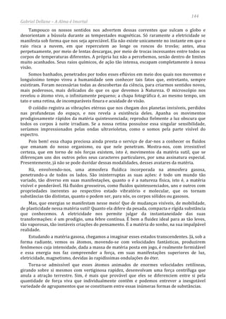 144
Gabriel Dellane – A Alma é Imortal
Tampouco os nossos sentidos nos advertem dessas correntes que sulcam o globo e
desorientam a bússola durante as tempestades magnéticas. Só raramente a eletricidade se
manifesta sob forma que nos seja apreciável. Ela não existe unicamente no instante em que o
raio risca a nuvem, em que repercutem ao longe os roncos do trovão; antes, atua
perpetuamente, por meio de lentas descargas, por meio de trocas incessantes entre todos os
corpos de temperaturas diferentes. A própria luz não a percebemos, senão dentro de limites
muito acanhados. Seus raios químicos, de ação tão intensa, escapam completamente à nossa
visão.
Somos banhados, penetrados por todos esses eflúvios em meio dos quais nos movemos e
longuíssimo tempo viveu a humanidade sem conhecer tais fatos que, entretanto, sempre
existiram. Foram necessárias todas as descobertas da ciência, para criarmos sentidos novos,
mais poderosos, mais delicados do que os que devemos à Natureza. O microscópio nos
revelou o átomo vivo, o infinitamente pequeno; a chapa fotográfica é, ao mesmo tempo, um
tato e uma retina, de incomparáveis finura e acuidade de visão.
O colódio registra as vibrações etéreas que nos chegam dos planetas invisíveis, perdidos
nas profundezas do espaço, e nos revela a existência deles. Apanha os movimentos
prodigiosamente rápidos da matéria quintessenciada; reproduz fielmente a luz obscura que
todos os corpos à noite irradiam. Se a nossa retina possuísse essa singular sensibilidade,
seríamos impressionados pelas ondas ultravioletas, como o somos pela parte visível do
espectro.
Pois bem! essa chapa preciosa ainda presta o serviço de dar-nos a conhecer os fluidos
que emanam do nosso organismo, ou que nele penetram. Mostra-nos, com irresistível
certeza, que em torno de nós forças existem, isto é, movimentos da matéria sutil, que se
diferençam uns dos outros pelos seus caracteres particulares, por uma assinatura especial.
Presentemente, já não se pode duvidar dessas modalidades, desses avatares da matéria.
Há, envolvendo-nos, uma atmosfera fluídica incorporada na atmosfera gasosa,
penetrando-a de todos os lados. São ininterruptas as suas ações: é todo um mundo tão
variado, tão diverso em suas manifestações, quanto o é a natureza física, isto é, a matéria
visível e ponderável. Há fluidos grosseiros, como fluidos quintessenciados, uns e outros com
propriedades inerentes ao respectivo estado vibratório e molecular, que os tornam
substâncias tão distintas, quanto o podem ser, para nós, os corpos sólidos ou gasosos.
Mas, que energias se manifestam nesse meio! Que de mudanças visíveis, de mobilidade,
de plasticidade nessa matéria sutil! Quanto ela difere da pesada, compacta e rígida substância
que conhecemos. A eletricidade nos permite julgar da instantaneidade das suas
transformações: é um prodígio, uma febre contínua. É bem a fluidez ideal para as tão leves,
tão vaporosas, tão instáveis criações do pensamento. É a matéria do sonho, na sua impalpável
realidade.
Estudando a matéria gasosa, chegamos a imaginar esses estados transcendentes. Já, sob a
forma radiante, vemos os átomos, movendo-se com velocidades fantásticas, produzirem
fenômenos cuja intensidade, dada a massa de matéria posta em jogo, é realmente formidável
e essa energia nos faz compreender a força, em suas manifestações superiores de luz,
eletricidade, magnetismo, devidas às rapidíssimas ondulações do éter.
Torna-se admissível que esses átomos animados de enormes velocidades retilíneas,
girando sobre si mesmos com vertiginosa rapidez, desenvolvam uma força centrífuga que
anula a atração terrestre. Sim, é mais que provável que eles se diferenciem entre si pela
quantidade de força viva que individualmente contêm e podemos entrever a inesgotável
variedade de agrupamentos que se constituem entre essas inúmeras formas de substâncias.
 