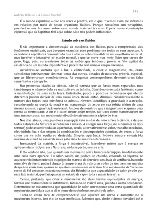 145
Gabriel Dellane – A Alma é Imortal
É o mundo espiritual, o que nos cerca e penetra, em o qual vivemos. Com ele entramos
em relações por meio do nosso organismo fluídico. Porque possuímos um perispírito,
possível se nos faz atuar sobre esse mundo invisível à carne. É pela nossa constituição
espiritual que os Espíritos têm ação sobre nós e nos podem influenciar.
Estudo sobre os fluidos
É tão importante a demonstração da existência dos fluidos, para a compreensão dos
fenômenos espirituais, que devemos examinar esse problema sob todos os seus aspectos. A
experiência espírita há demonstrado que a alma se acha revestida de um envoltório material,
mas invisível e intangível no estado normal, e que se move num meio físico que carece de
peso. Urge, pois, apresentemos todas as razões que tendem a provar o fato capital da
existência de um mundo imponderável, porém tão real como o em que vivemos.
Acreditava-se, outrora, que a luz, a eletricidade, o calor, o magnetismo, etc., eram
substâncias inteiramente distintas umas das outras, dotadas de natureza própria, especial,
que as diferençavam completamente. As pesquisas contemporâneas demonstraram falsa
semelhantes concepção.
Nas primeiras idades da ciência, não só parecia que as forças eram separadas, mas
também que o número delas se multiplicava ao infinito. Considerava-se cada fenômeno como
a manifestação de uma certa força. Entretanto, pouco a pouco se reconheceu que efeitos
diferentes podem derivar de uma causa única. Desde então, diminuiu consideravelmente o
número das forças, cuja existência se admitia. Newton identificou a gravidade e a atração,
reconhecendo na queda da maçã e na manutenção do astro em sua órbita efeitos de uma
mesma causam: a gravitação universal. Ampère demonstrou que o magnetismo é apenas uma
forma da eletricidade. A luz e o calor, desde longo tempo, são tidos como manifestações de
uma mesma causa: um movimento vibratório extremamente rápido do éter.
Nos dias atuais, uma grandiosa concepção veio mudar de novo a face à ciência: a de que
todas as forças da Natureza se reduzem a uma só. A energia ou a força (são sinônimos os dois
termos) pode assumir todas as aparências, sendo, alternativamente, calor, trabalho mecânico,
eletricidade, luz e dar origem às combinações e decomposições químicas. Às vezes, a força
como que se acha oculta ou destruída. Simples aparência. Pode-se sempre encontrá-la
novamente e fazê-la passar de novo pelo ciclo de suas transformações.
Inseparável da matéria, a força é indestrutível, fazendo-se mister que à energia se
aplique este princípio: em a Natureza, nada se perde, nem se cria.
É tão verdade isto, que, quando um movimento sofre brusca interrupção, imediatamente
uma coisa nova aparece: é o calor. Assim, um pedaço de chumbo, colocado na bigorna, se
aquecerá violentamente sob os golpes do martelo do ferreiro; uma bala de artilharia, batendo
num alvo de ferro, poderá chegar à temperatura do rubro; as rodas de um trem em marcha
despedem centelhas, quando se apertam subitamente os freios. Se o movimento da Terra em
torno do Sol cessasse instantaneamente, diz Helmholtz que a quantidade de calor gerado por
esse fato seria tal, que faria passar ao estado de vapor toda a massa terrestre.
Temos, portanto, que calor e movimento são duas formas equivalentes da energia,
formas que mutuamente se substituem, tomando-se visível uma, quando a outra desaparece.
Determinou-se exatamente a que quantidade de calor corresponde uma certa quantidade de
movimento, medida a que se dá o nome de equivalente mecânico do calor.
Torna-se então fácil de compreender-se que aquecer um corpo é aumentar-lhe o
movimento interno, isto é, o de suas moléculas. Sabemos que, desde o átomo invisível até o
 