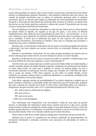 146
Gabriel Dellane – A Alma é Imortal
corpo celeste perdido no espaço, tudo se acha sujeito a movimento. Tudo gravita numa órbita
imensa ou infinitamente pequena. Mantidas a uma distância definida umas das outras, em
virtude do próprio movimento que as anima, as moléculas guardam entre si relações
constantes, que só se alteram pela adição ou subtração de certa quantidade de movimento.
Em geral, a aceleração do movimento das moléculas lhes aumenta as órbitas e as afasta umas
das outras, ou, por outras palavras, aumenta o volume dos corpos. É justamente por isso que
o calor se apresenta como fonte de movimento.
Sob sua influência, as moléculas, afastando-se cada vez mais, fazem que os corpos passem
do estado sólido ao líquido, em seguida ao de gás. Os gases, a seu turno, se dilatam
indefinidamente, pela adição de novas quantidades de calor, isto é – de movimento – e, se se
criar embaraço a essa expansão, ele exercerá considerável pressão sobre as paredes do vaso
que o contenha. É assim que as moléculas dos gases ou dos vapores, em cativeiro nos
cilindros das locomotivas, transmitem ao êmbolo a força que se emprega para produzir a
tração dos trens, isto é, trabalho mecânico.
Quando, pois, os movimentos moleculares de um corpo se mostrem grupados de maneira
a apresentar, uns com relações aos outros, centros fixos de orientação, diremos que esse
corpo é sólido;
Quando os movimentos moleculares de um corpo estejam grupados de maneira que os
centros desses grupos sejam móveis, uns com relação aos outros, o corpo é líquido;
Quando as moléculas de um corpo se movem em todos os sentidos e colidem umas com
as outras milhões de vezes por segundo, o corpo é chamado gás.cxc
Convém notar que, à proporção que a matéria passa do estado sólido ao estado líquido, o
volume aumenta; depois, do estado líquido ao gasoso, a dilatação do mesmo peso de matéria
se torna ainda maior, de sorte que a matéria se rarefaz, ao mesmo tempo em que o
movimento molecular se pronuncia. Um litro d’água, por exemplo, dá 1.700 litros de vapor,
isto é, ocupa um volume 1.700 vezes superior ao que tinha no estado líquido; nessas
condições, as atrações mútuas entre as moléculas diminuem e o movimento oscilatório das
mesmas moléculas se torna mais rápido.
Com efeito, segundo cálculos de probabilidades,cxci os sábios chegaram a admitir que se
pode considerar constante a velocidade média das moléculas para um mesmo gás, qualquer
que seja a direção do caminho percorrido. O valor dessa velocidade média, por segundo, à
temperatura do gelo em fusão, isto é, a 0º, e à pressão barométrica de 760 mm, é de:
461 metros para as moléculas do oxigênio;
485 para as do ar;
492 para as do azoto;
1.848 para as do hidrogênio.
Tais velocidades são comparáveis à de um projétil à saída de uma arma de grande
alcance. A velocidade das moléculas é tanto maior, quanto mais leve é o gás, isto é, quanto
menos matéria contém na unidade de volume. Logo, se num tubo fechado se fizer o vácuo tão
perfeito quanto possível e se obrigarem as moléculas restantes a mover-se em linha reta, por
meio da eletricidade, obter-se-á o estado radiante que Crookes descobriu.
Como muito se fala desse estado especial, expliquemos claramente em que consiste ele.
Sabemos que os gases se compõem de um número indefinido de particulazinhas em
incessante movimento e animadas, conforme suas naturezas, de velocidades de todas as
grandezas.
 