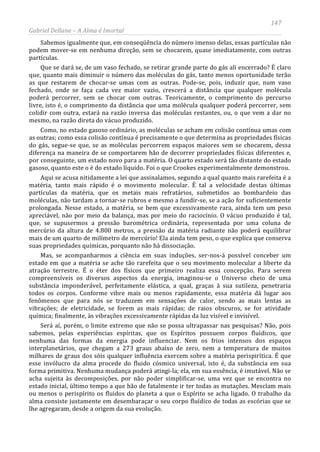 147
Gabriel Dellane – A Alma é Imortal
Sabemos igualmente que, em conseqüência do número imenso delas, essas partículas não
podem mover-se em nenhuma direção, sem se chocarem, quase imediatamente, com outras
partículas.
Que se dará se, de um vaso fechado, se retirar grande parte do gás ali encerrado? É claro
que, quanto mais diminuir o número das moléculas do gás, tanto menos oportunidade terão
as que restarem de chocar-se umas com as outras. Pode-se, pois, induzir que, num vaso
fechado, onde se faça cada vez maior vazio, crescerá a distância que qualquer molécula
poderá percorrer, sem se chocar com outras. Teoricamente, o comprimento do percurso
livre, isto é, o comprimento da distância que uma molécula qualquer poderá percorrer, sem
colidir com outra, estará na razão inversa das moléculas restantes, ou, o que vem a dar no
mesmo, na razão direta do vácuo produzido.
Como, no estado gasoso ordinário, as moléculas se acham em colisão contínua umas com
as outras; como essa colisão contínua é precisamente o que determina as propriedades físicas
do gás, segue-se que, se as moléculas percorrem espaços maiores sem se chocarem, dessa
diferença na maneira de se comportarem hão de decorrer propriedades físicas diferentes e,
por conseguinte, um estado novo para a matéria. O quarto estado será tão distante do estado
gasoso, quanto este o é do estado líquido. Foi o que Crookes experimentalmente demonstrou.
Aqui se acusa nitidamente a lei que assinalamos, segundo a qual quanto mais rarefeita é a
matéria, tanto mais rápido é o movimento molecular. É tal a velocidade destas últimas
partículas da matéria, que os metais mais refratários, submetidos ao bombardeio das
moléculas, não tardam a tornar-se rubros e mesmo a fundir-se, se a ação for suficientemente
prolongada. Nesse estado, a matéria, se bem que excessivamente rara, ainda tem um peso
apreciável, não por meio da balança, mas por meio do raciocínio. O vácuo produzido é tal,
que, se supusermos a pressão barométrica ordinária, representada por uma coluna de
mercúrio da altura de 4.800 metros, a pressão da matéria radiante não poderá equilibrar
mais de um quarto de milímetro de mercúrio! Ela ainda tem peso, o que explica que conserva
suas propriedades químicas, porquanto não há dissociação.
Mas, se acompanharmos a ciência em suas induções, ser-nos-á possível conceber um
estado em que a matéria se ache tão rarefeita que o seu movimento molecular a liberte da
atração terrestre. É o éter dos físicos que primeiro realiza essa concepção. Para serem
compreensíveis os diversos aspectos da energia, imaginou-se o Universo cheio de uma
substância imponderável, perfeitamente elástica, a qual, graças à sua sutileza, penetraria
todos os corpos. Conforme vibre mais ou menos rapidamente, essa matéria dá lugar aos
fenômenos que para nós se traduzem em sensações de calor, sendo as mais lentas as
vibrações; de eletricidade, se forem as mais rápidas; de raios obscuros, se for atividade
química; finalmente, às vibrações excessivamente rápidas da luz visível e invisível.
Será aí, porém, o limite extremo que não se possa ultrapassar nas pesquisas? Não, pois
sabemos, pelas experiências espíritas, que os Espíritos possuem corpos fluídicos, que
nenhuma das formas da energia pode influenciar. Nem os frios intensos dos espaços
interplanetários, que chegam a 273 graus abaixo de zero, nem a temperatura de muitos
milhares de graus dos sóis qualquer influência exercem sobre a matéria perispirítica. É que
esse invólucro da alma procede do fluido cósmico universal, isto é, da substância em sua
forma primitiva. Nenhuma mudança poderá atingi-la; ela, em sua essência, é imutável. Não se
acha sujeita às decomposições, por não poder simplificar-se, uma vez que se encontra no
estado inicial, último tempo a que hão de fatalmente ir ter todas as mutações. Mesclam mais
ou menos o perispírito os fluidos do planeta a que o Espírito se acha ligado. O trabalho da
alma consiste justamente em desembaraçar o seu corpo fluídico de todas as escórias que se
lhe agregaram, desde a origem da sua evolução.
 
