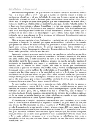 148
Gabriel Dellane – A Alma é Imortal
Entre esse estado perfeito – em que o mínimo de matéria é animado do máximo de força
viva – e o estado sólido a 273° – em que o máximo de matéria contém o mínimo de
movimentos vibratórios – há uma infinidade de graus que formam a escala de todas as
modalidades possíveis da matéria. Estamos, pois, cientificamente autorizados a dizer que os
fluidos não são simples criações da imaginação; que eles correspondem, no mundo físico, a
realidades positivas, a estados ainda não descobertos, mas que a matéria radiante, os raios X,
o fluido que impressiona as chapas fotográficas e o éter nos animam a conceber como
existentes de fato. Não é de duvidar-se que pesquisas ulteriores farão se descubram mais
tarde essas modificações tão variadas dos estados da substância primitiva, à medida que se
aperfeiçoem os nossos meios de investigação e que a ciência voltar suas vistas para o
invisível e para o imaterial, em vez de se acantonar por sistema no domínio grosseiramente
tangível e cujo território é tão limitado.
Aliás, a força da evolução obriga fatalmente os retardatários a abrir o intelecto às novas
concepções. A fotografia do invisível, quer opere nas insondáveis profundezas da extensão,
quer penetre no interior das substâncias opacas, patenteia ao espírito possibilidades que, há
alguns anos apenas, seriam tachadas de utopias supersticiosas. Faz-se mister que a
humanidade se liberte das enervantes afirmações dos materialistas. Soou a hora em que tem
de cair o véu que tolhia a visão clara da Natureza.
Apesar das mais extravagantes teorias, forjadas para explicarem os fenômenos espíritas
sem a intervenção dos Espíritos, a verdade se evidencia de maneira esplêndida. Sim, temos
uma alma imortal. Sim, as vidas sucessivas na Terra e no espaço são simples trechos do
interminável caminho do progresso e todos nos achamos em marcha para altos destinos. O
sentimento da imortalidade, que sempre se manifestou em todas as idades do gênero
humano, que se atestou, de modo tangível, em todas as épocas, por manifestações
semelhantes às que hoje observamos, está prestes, enfim, a receber sua explicação científica.
Esplenderá então a moral sublime da solidariedade, da fraternidade e do amor, forçosa
conseqüência das vidas sucessivas e da identidade de origem e de destino. Por termos o
sentimento vivo de que soou a hora em que a ciência há de unir-se à revelação, é que todos os
esforços empregam por trazer a nossa pedra ao edifício. Para todos espíritos independentes,
que se não ache cegado por idéias preconcebidas, são fora de dúvida que as descobertas
contemporâneas acarretam firmes apoios ao espiritualismo.
As especulações precedentes sobre a matéria no estado sólido, líquido ou gasoso se
justificam plenamente, como é fácil de ver-se. Dado que, verdadeiramente, os gases são
formados de átomos a moverem-se em todos os sentidos com prodigiosa rapidez, é claro que,
resfriando-se esses gases, isto é, reduzindo-se-lhes o movimento, suas moléculas se
aproximarão. Se, ao demais, ajudarmos essa concentração por meio de pressões enérgicas, o
gás há de passar ao estado líquido e de, afinal, solidificar-se, quando as suas moléculas
possam exercer as mútuas atrações. É precisamente o que se dá.
Só ultimamente se chegou a comprovar esses resultados que a teoria fazia prever. Assim
é que o Senhor Cailletet mostrou que o oxigênio se liquefaz a 29 graus abaixo de zero, sob
uma pressão de 300 atmosferas, ou, então, conforme o Sr. Wroblewski o determinou, sob a
pressão de uma atmosfera, mas fazendo-se descer a temperatura a 184 graus abaixo de zero.
O ar que respiramos se torna líquido, quando a temperatura é de 192 graus abaixo de zero. A
dois graus de menos, também o azoto se torna líquido. De sorte que, se o Sol se extinguisse,
isto é, se deixasse de nos dar o calor que mantém todos os corpos terrestres no estado atual,
a Terra seria inabitável, porquanto o ar provavelmente se solidificaria, bem como o
hidrogênio e todos os gases; não mais haveria atmosfera e um frio mortal substituiria a
animação e a vida.
 