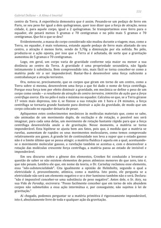151
Gabriel Dellane – A Alma é Imortal
centro da Terra. A experiência demonstra que é assim. Pesando-se um pedaço de ferro em
Paris, se seu peso for igual a dois quilogramas, quer isso dizer que a força de atração, nessa
cidade, é, para aquele corpo, igual a 2 quilogramas. Se transportarmos esse ferro para o
equador, ele pesará menos 5 gramas e 70 centigramas e no pólo mais 5 gramas e 70
centigramas. Que foi o que se deu?
Evidentemente, a massa do corpo considerado não mudou durante a viagem; mas, como a
Terra, no equador, é mais volumosa, estando aquele pedaço de ferro mais afastado do seu
centro, a atração é menos forte, sendo de 5,70g a diminuição por ela sofrida. No pólo,
produziu-se a ação oposta, por isso que a Terra aí é achatada, de sorte que a gravitação
aumentou de 5 gramas e 70 centigramas.
Logo, em geral, um corpo varia de gravidade conforme seja maior ou menor a sua
distância ao centro da Terra. A gravidade é uma propriedade secundária, não ligada
intimamente à substância. Bem compreendido isto, mais fácil se torna conceber-se como a
matéria pode vir a ser imponderável. Bastar-lhe-á desenvolver uma força suficiente a
contrabalançar a atração terrestre.
Ora, notou-se, precisamente, que os corpos que giram em torno de um centro, como a
Terra sobre si mesma, desenvolvem uma força a que foi dado o nome de força centrífuga.
Porque essa força tem por efeito diminuir a gravidade, em mecânica se define o peso de um
corpo como sendo – a resultante da atração do centro terrestre, DIMINUÍDA da ação que a força
centrífuga exerce. Ela no pólo é nula e máxima no equador. Calculou-se que, se a Terra girasse
17 vezes mais depressa, isto é, se fizesse a sua rotação em 1 hora e 24 minutos, a força
centrífuga se tornaria grande bastante para destruir a ação da gravidade, de modo que um
corpo colocado no equador deixaria de pesar.
Apliquemos estes conhecimentos mecânicos às moléculas materiais que, como se sabe,
são animadas de um movimento duplo, de oscilação e de rotação, e possível nos será
imaginar, para cada uma delas, um movimento de rotação bastante rápido para que a força
centrífuga desenvolvida anule a de gravitação. Nesse momento, a matéria se torna
imponderável. Esta hipótese se ajusta bem aos fatos, pois que, à medida que a matéria se
rarefaz, aumentam de rapidez os seus movimentos moleculares, como temos comprovado
relativamente aos gases. A grande lei de continuidade nos leva a supor que o estado gasoso
não é o limite último que se possa atingir; a matéria fluídica é aquela em a qual, acentuando-
se o movimento molecular gasoso, a rarefação também se acentua e, com o desenvolver a
rotação das moléculas crescente força centrífuga, a matéria passa ao estado de invisível e
imponderável.
Em seu discurso sobre a gênese dos elementos, Crookes foi conduzido a levantar a
questão de saber se não existem elementos de pesos atômicos menores do que zero, isto é,
que não pesam. Lembra ele que, em nome da teoria, o Dr. Carnelay reclamou esse elemento,
essa “não-substancialidade”. Cita igualmente a opinião de Helmholtz, segundo o qual a
eletricidade é, provavelmente, atômica, como a matéria. Isto posto, ele pergunta se a
eletricidade não será um elemento negativo e se o éter luminoso também não o será. Declara:
“não é impossível conceber-se uma substância de peso negativo”. Antes dele, o Sr. Airy, na
sua Vida de Faraday, escrevera: “Posso facilmente conceber que em torno de nós abundem
corpos não submetidos a essa ação intermútua e, por conseguinte, não sujeitos à lei de
gravitação.”
Aí chegado, podemos perguntar se a matéria primitiva é rigorosamente imponderável,
isto é, absolutamente livre de toda e qualquer ação da gravitação.
 