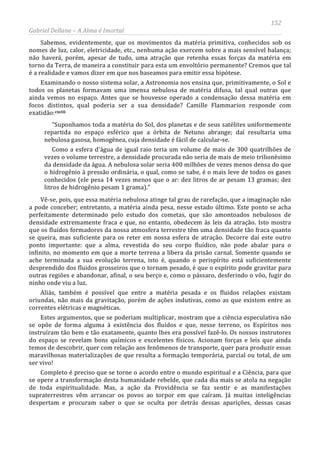 152
Gabriel Dellane – A Alma é Imortal
Sabemos, evidentemente, que os movimentos da matéria primitiva, conhecidos sob os
nomes de luz, calor, eletricidade, etc., nenhuma ação exercem sobre a mais sensível balança;
não haverá, porém, apesar de tudo, uma atração que retenha essas forças da matéria em
torno da Terra, de maneira a constituir para esta um envoltório permanente? Cremos que tal
é a realidade e vamos dizer em que nos baseamos para emitir essa hipótese.
Examinando o nosso sistema solar, a Astronomia nos ensina que, primitivamente, o Sol e
todos os planetas formavam uma imensa nebulosa de matéria difusa, tal qual outras que
ainda vemos no espaço. Antes que se houvesse operado a condensação dessa matéria em
focos distintos, qual poderia ser a sua densidade? Camille Flammarion responde com
exatidão:cxciii
Completo é preciso que se torne o acordo entre o mundo espiritual e a Ciência, para que
se opere a transformação desta humanidade rebelde, que cada dia mais se atola na negação
de toda espiritualidade. Mas, a ação da Providência se faz sentir e as manifestações
supraterrestres vêm arrancar os povos ao torpor em que caíram. Já muitas inteligências
despertam e procuram saber o que se oculta por detrás dessas aparições, dessas casas
“Suponhamos toda a matéria do Sol, dos planetas e de seus satélites uniformemente
repartida no espaço esférico que a órbita de Netuno abrange; daí resultaria uma
nebulosa gasosa, homogênea, cuja densidade é fácil de calcular-se.
Como a esfera d’água de igual raio teria um volume de mais de 300 quatrilhões de
vezes o volume terrestre, a densidade procurada não seria de mais de meio trilionésimo
da densidade da água. A nebulosa solar seria 400 milhões de vezes menos densa do que
o hidrogênio à pressão ordinária, o qual, como se sabe, é o mais leve de todos os gases
conhecidos (ele pesa 14 vezes menos que o ar: dez litros de ar pesam 13 gramas; dez
litros de hidrogênio pesam 1 grama).”
Vê-se, pois, que essa matéria nebulosa atinge tal grau de rarefação, que a imaginação não
a pode conceber; entretanto, a matéria ainda pesa, nesse estado último. Este ponto se acha
perfeitamente determinado pelo estudo dos cometas, que são amontoados nebulosos de
densidade extremamente fraca e que, no entanto, obedecem às leis da atração. Isto mostra
que os fluídos formadores da nossa atmosfera terrestre têm uma densidade tão fraca quanto
se queira, mas suficiente para os reter em nossa esfera de atração. Decorre daí este outro
ponto importante: que a alma, revestida do seu corpo fluídico, não pode abalar para o
infinito, no momento em que a morte terrena a libera da prisão carnal. Somente quando se
ache terminada a sua evolução terrena, isto é, quando o perispírito está suficientemente
desprendido dos fluidos grosseiros que o tornam pesado, é que o espírito pode gravitar para
outras regiões e abandonar, afinal, o seu berço e, como o pássaro, desferindo o vôo, fugir do
ninho onde viu a luz.
Aliás, também é possível que entre a matéria pesada e os fluidos relações existam
oriundas, não mais da gravitação, porém de ações indutivas, como as que existem entre as
correntes elétricas e magnéticas.
Estes argumentos, que se poderiam multiplicar, mostram que a ciência especulativa não
se opõe de forma alguma à existência dos fluidos e que, nesse terreno, os Espíritos nos
instruíram tão bem e tão exatamente, quanto lhes era possível fazê-lo. Os nossos instrutores
do espaço se revelam bons químicos e excelentes físicos. Acionam forças e leis que ainda
temos de descobrir, quer com relação aos fenômenos de transporte, quer para produzir essas
maravilhosas materializações de que resulta a formação temporária, parcial ou total, de um
ser vivo!
 