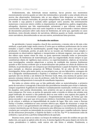 155
Gabriel Dellane – A Alma é Imortal
Evidentemente, não. Sobretudo nessas matérias, faz-se preciso nos mostremos
excessivamente severos quanto ao valor dos testemunhos e proceder a uma seleção séria no
acervo das observações. Entretanto, não se nos afigura lícito desprezar os relatos que
provenham de homens instruídos, de posição independente, que nenhum interesse tenham
em mentir e cuja palavra é acatada sobre qualquer outro assunto. São extremamente
numerosos e merecem inteiro crédito os depoimentos de engenheiros, padres, magistrados,
advogados, doutores que hão experimentado seriamente e que referem como foram
convencidos. Há cinqüenta anos esse vasto inquérito se vem processando e imenso número
de documentos possuem sobre cada classe de fenômenos, de sorte que, apartados os casos
duvidosos, resta elevado número de narrativas, idênticas quanto ao fundo, mostrando que
esses narradores, desconhecendo-se uns aos outros, assinalaram fatos precisos.
As fraudes dos médiuns
Se, geralmente, é pouco suspeita a boa-fé dos assistentes, o mesmo não se dá com a dos
médiuns, a qual pode exigir muita reserva. É certo que os médiuns profissionais são às vezes
tentados a suprir a falta de manifestações, quando longo tempo se passa sem que elas se
produzam. A simulação, porém, só pode dar-se no tocante aos fenômenos mais simples e
unicamente os observadores ingênuos e inexperientes se deixam enganar, caso que não é o
dos sábios cujos nomes vimos de citar, os quais operavam tomando todas as precauções
necessárias. Os fenômenos de materialização, pela sua singularidade, foram sempre os que
constituíram objeto de vigilância mais severa e os experimentadores, cépticos ao iniciarem
suas investigações, somente adquiriram a certeza da realidade dos mesmos fenômenos
quando se lhes tornou evidente que as materializações não podiam ser efeito de disfarces do
médium, ou produzidas por um comparsa que desempenhasse o papel do Espírito. Tomemos
para exemplo as clássicas pesquisas de William Crookes. Só ao cabo de três anos de
investigações, feitas, pela maior parte, na sua própria casa, em seu laboratório, conseguiu ele
ver e fotografar simultaneamente o Espírito e o médium cxciv e certificar-se assim de que a
aparição não era devida a um disfarce de Florence Cook. Aliás, esta menina de quinze anos
passava semanas inteiras em casa do professor, onde lhe teria sido impossível preparar as
maquinações indispensáveis à execução de semelhante impostura.
Em todos os relatos sérios que se hão publicado sobre as materializações, a primeira
parte da narrativa é consagrada à descrição das providências tomadas para evitar o embuste,
sempre suspeitável. O gabinete do médium é cuidadosamente examinado; verifica-se que não
há alçapões, nem janelas dissimuladas, nem armários em que se possam esconder um ou
mais comparsas. Por vezes, as portas do aposento onde a reunião se efetua são seladas com
papel timbrado, de maneira a não poderem abrir-se sem ruído e sem ruptura dos papéis. O
próprio médium é severamente examinado e freqüentemente despido, de forma que não
possa esconder o que quer que sirva para um disfarce. Concluídos esses preliminares, trata-
se de colocar o médium na impossibilidade de mudar de lugar. Não raro, como o fizeram
Varley e Crookes, estabelece-se uma corrente elétrica que, depois de atravessar o corpo do
sensitivo, vai ter a um galvanômetro de reflexão, que assegura a sua imobilidade, porquanto,
o menor movimenta que ele fizesse ocasionaria uma diferença na resistência do circuito e se
revelaria por variações na intensidade da corrente, variações que o espelho indicaria. Apesar
de tão minuciosas precauções, o Espírito de Katie e o da Sra. Fay cxcv
Doutras vezes, atam-se as mãos e os braços do médium por meio de cordões em que são
dados nós, aos quais se apõem selos de cera. A mesma ligadura lhe passa depois em torno do
corpo, prendendo-o à cadeira, onde outros nós são feitos e selados. Finalmente, a
se mostraram como de
ordinário, o que provou a perfeita independência da aparição.
 