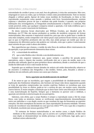 156
Gabriel Dellane – A Alma é Imortal
extremidade do cordão é presa a um anel, fora do gabinete, à vista dos assistentes. Não raro,
empregam-se sacos ou redes, que se fecham e selam como precedentemente. Tem-se mesmo
chegado a utilizar gaiola. Apesar de todas essas medidas de fiscalização, os fatos se hão
reproduzido exatamente como quando o médium está livre. Incontestavelmente, existem
copiosas e absolutas provas de que o médium não pode fraudar; é quando, nas próprias
habitações dos investigadores, se fotografam simultaneamente o Espírito e o médium. Não
sendo possível, então, que qualquer comparsa simule a aparição, é de toda evidência que o
médium não é o autor consciente do fenômeno.
Os desta natureza foram observados por William Crookes, por Aksakof, pelo Dr.
Hitchman, etc.cxcvi
Será a aparição um desdobramento do médium?
Não são menos probantes os moldes de membros corporais de formas
materializadas. Não somente é impossível simulá-los, pois que não se pode fazer o molde de
uma mão completa, senão compondo-o de várias peças cujas junturas ficam visíveis, ao passo
que os que os Espíritos produzem não nas têm, mas ainda porque um molde que não se
compusesse de diferentes partes não poderia ser retirado, visto que o pulso é notoriamente
mais estreito do que a mão à altura dos dedos.
Nas experiências que citamos, o molde da mão física do médium difere inteiramente do
da aparição, o que positivamente demonstra duas coisas:
1º) a sinceridade do médium;
2º) que a mão fluídica não é devida a um desdobramento seu.
Cumpre não esquecer tampouco que, quase sempre, a parafina foi pesada pelos
operadores, antes e depois das sessões, verificando eles ser o peso do molde, mais o da
parafina não utilizada, igual ao peso primitivo dessa substância, donde a conclusão de que o
molde foi fabricado in loco e não trazido de fora.
Supondo que os médiuns fossem dotados de astúcia até então desconhecida, esbarra-se
de encontro à evidência das fotografias e dos moldes. Somos, pois, forçados a afastar a
hipótese de um embuste, pelo menos nos casos que citamos.
É de notar-se que os incrédulos, que negam a possibilidade do desdobramento como
explicação dos fenômenos telepáticos, não hesitam em lançar mão desse argumento quando
se trata de aparições comprovadas nas sessões espíritas. Embora se reconheça que essa
possibilidade às vezes se efetiva, pode-se ter a certeza de que, em muitos casos, intervêm
outros fatores. É muito simples a distinção que se deve fazer entre uma bilocação do médium
e uma materialização de Espírito. Sempre que o fantasma se parecer com o médium, a
aparição será devida à exteriorização do seu perispírito.
Sabemos, com efeito, que o corpo fluídico é sempre a reprodução exata e fiel do corpo
físico, com todas as minúcias. Jamais se verificaram experimentalmente dessemelhanças
entre um indivíduo e o seu duplo, exceto as que resultam do jogo da fisionomia ao exprimir
emoções. São dois exemplares do mesmo ser, duas reproduções da mesma entidade. Tivemos
ensejo de reconhecer essa identidade no caso que Cox refere cxcvii
cxcviii
e eis o que diz a respeito o
Sr. Brackett, excelente juiz nessas questões:
“Vi centenas de formas materializadas e, em muitos casos, o duplo fluídico do
médium se lhe assemelhava tanto, que eu juraria ser o próprio médium, se não visse
esse duplo se desmaterializar na minha presença e não verificasse, logo após, que o
médium estava adormecido.”
 