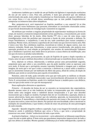 157
Gabriel Dellane – A Alma é Imortal
Lembremos também que o molde de um pé fluídico de Eglinton é reprodução exatíssima
do seu pé em carne e osso. Para nós, portanto, é mais que provável que um médium
exteriorizado não pode, moto próprio, transformar-se. Exteriorizado, ele aparece idêntico ao
seu corpo físico e é em virtude dessa semelhança que se tem podido freqüentemente
comprovar os inúmeros fatos ditos telepáticos.
Mas, perguntar-se-á, será impossível ao Espírito modificar o seu aspecto? Já se têm
observado por vezes fenômenos que parecem contradizer as conclusões enunciadas acima:
os que foram denominados de transfiguração. Consistem no seguinte:
Há médiuns que revelam a singular propriedade de experimentar mudanças na forma do
corpo, de maneira a tomarem temporariamente certas aparências, a ressuscitarem, por assim
dizer, pessoas falecidas de há muito. Allan Kardec cxcix
A primeira hipótese – leitura no inconsciente – seria admissível, se faltassem experiências
a que ela não se pode aplicar. É bem certo que guardamos impressões imperecíveis de tudo o
que nos afetou os sentidos. Mesmo quando a lembrança já se tenha enfraquecido, a ponto de
cita o caso de uma moça cujas
transfigurações eram tão perfeitas que causavam a ilusão de estar presente o defunto. Os
traços fisionômicos, a corpulência, o som da voz, tudo contribuía para tornar completa a
mudança. Muitas vezes, ela tomava a aparência de um irmão seu que morrera havia anos. Não
é único esse fato. Nas coletâneas espíritas, encontram-se relatos de alguns outros, mas em
número reduzido. Desde que, fisicamente, o corpo parece transformado, não poderia essa
operação produzir-se, com relação ao perispírito, nas sessões de materialização? Sabemos
que o fenômeno é possível, mas então deve-se procurar a causa efetiva da modificação, uma
vez que ela nunca se produz naturalmente.
Julgamos que provém, precisamente, da ação do Espírito de quem o duplo reproduz os
traços, uma vez que o médium desconhece o desencarnado que se manifesta dessa maneira.
Erro, objetam os críticos. Adormecido, o médium possui uma personalidade segunda,
onipotente para agir sobre o seu envoltório, que ela pode modelar como se operasse com
cera mole. A forma que o perispírito assume reproduz fielmente a imagem que o médium
imagina, de sorte que o ser que é visto a conversar, a deslocar-se, a atuar sobre a matéria e
que os assistentes tomam por um habitante do Além não passa, afinal de contas, do duplo do
médium, que assim se caracterizou para aquela circunstância.
Notemos, antes de tudo, quão estranho seria que por toda parte os médiuns se dessem
inconscientemente a semelhante mascarada e que invariavelmente afirmassem ter vivido na
Terra. E, acrescentam os Espíritos, aonde irá o médium buscar o modelo para o seu disfarce,
uma vez que já não existe o ser que ele macaquearia?
Duas explicações oferecem os opositores:
Primeira – O desenho da forma do ser se encontra no inconsciente dos espectadores.
Quando mesmo estes já se não lembrem de todos os trespassados que eles conheceram,
existe neles uma imagem exata e indelével desses trespassados e é por esse desenho
inconsciente que o duplo se modela. O próprio fato de ser reconhecida a aparição, dizem os
nossos adversários, basta para mostrar que ela subsistia, ignorada, no inconsciente de um
dos assistentes. É maravilhosa a clarividência do paciente em transe e lhe permite ler o que
se passa nos outros, como em livro aberto. Por possuir ele essa faculdade, como o mostram os
exemplos do sonambulismo, é que tendes a ilusão de estar em presença de uma personagem
de outro mundo.
Segunda – Quando ninguém conhece a aparição, é que a sua imagem foi tomada ao astral.
Chama-se assim à ambiência fluídicas que cerca a Terra, e que teria a propriedade de
conservar uns como “clichês” inalteráveis de tudo o que existe.
 