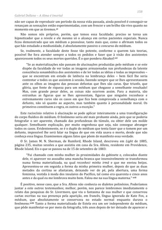 158
Gabriel Dellane – A Alma é Imortal
não ser capaz de reproduzir um período da nossa vida passada, ainda possível é conseguir-se
renasçam as sensações então experimentadas, com um frescor e um brilho tão vivo quanto no
momento em que as tivemos.cc
Não somos nós próprios, porém, que temos essa faculdade; preciso se torna um
hipnotizador que a revele e ele mesmo só o alcança em certos pacientes especiais. Nunca
ficou demonstrado que um médium a possuísse, tanto mais que, como o afirmam todos os
que hão estudado a mediunidade, é absolutamente passivo o concurso do médium.
Se, realmente, a faculdade deste fosse tão potente, conforme o querem tais teorias,
possível lhe fora atender sempre a todos os pedidos e fazer que à visão dos assistentes
aparecessem todos os seus mortos queridos. É o que pondera Aksakof:cci
“Se as materializações não passam de alucinações produzidas pelo médium e se este
dispõe da faculdade de ver todas as imagens armazenadas nas profundezas da latente
consciência sonambúlica dos assistentes e de ler todas as idéias e todas as impressões –
que se encontram em estado de latência na lembrança deles – bem fácil lhe seria
contentar a todos os que assistem à sessão, fazendo sempre que se lhes apresentassem
ante os olhos as imagens das pessoas defuntas que lhes são caras. Que triunfo, que
glória, que fonte de riqueza para um médium que chegasse a semelhante resultado!
Mas, com grande pesar deles, as coisas não ocorrem assim. Para a maioria, são
estranhas as figuras que se lhes apresentam, figuras que ninguém reconhece e
extremamente raros são os casos em que fica bem comprovada a semelhança com o
defunto, não só quanto ao aspecto, mas também quanto à personalidade moral. Os
primeiros constituem a regra, os outros a exceção.”
Este raciocínio relativo à alucinação se pode aplicar inteiramente a uma transfiguração
do corpo fluídico do médium. O fenômeno seria até mais probante ainda, pois que se poderia
fotografar o ser aparente, chamado das profundezas do túmulo, ou obter dele um molde
qualquer. Semelhante explicação, por muito engenhosa que seja, não consegue abranger
todos os casos. Evidentemente, se é o duplo do médium que tenta fazer que o tomem por um
defunto, impossível lhe será falar na língua de que em vida usava o morto, desde que não
conheça essa língua. Examinemos alguns fatos que põem de manifesto essa verdade.
O Sr. James M. N. Sherman, de Rumford, Rhode Island, descreveu em Light de 1885,
página 235, muitas sessões a que assistiu em casa da Sra. Allens, residente em Providence,
Rhode Island. Eis o que se passou na de 15 de setembro de 1883:
“Fui chamado com minha mulher às proximidades do gabinete e, colocados diante
dele, vi aparecer no assoalho uma mancha branca que insensivelmente se transformou
numa forma materializada, na qual reconheci minha irmã e que me enviou beijos.
Apresentou-se em seguida a forma da minha primeira mulher, depois do que as duas
metades da cortina se afastaram, deixando ver de pé, pela abertura, uma forma
feminina, vestida à moda dos insulares do Pacífico, tal como era quarenta e cinco anos
antes e da qual eu me lembrava muito bem. Falou-me na sua língua materna.” ccii
É positivo, nesse caso, que a Sra. Allens não conhecia os dialetos polinésios. Poderíamos
juntar a este outros testemunhos; melhor, porém, nos parece lembremos imediatamente o
relato das pesquisas do Sr. Livermore, que viu o fantasma de sua mulher e que conservou
cartas escritas na sua presença pela aparição, em francês, língua ignorada de Kate Fox, a
médium, que absolutamente se conservava no estado normal enquanto durava o
fenômeno.cciii Tanto a forma materializada de Estela era um ser independente da médium,
que pôde manifestar-se por meio da fotografia, três anos depois de ter deixado de aparecer e
 