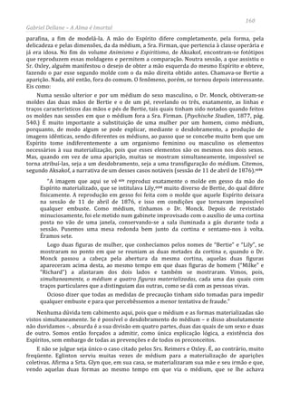 160
Gabriel Dellane – A Alma é Imortal
parafina, a fim de modelá-la. A mão do Espírito difere completamente, pela forma, pela
delicadeza e pelas dimensões, da da médium, a Sra. Firman, que pertencia à classe operária e
já era idosa. No fim do volume Animismo e Espiritismo, de Aksakof, encontram-se fotótipos
que reproduzem essas moldagens e permitem a comparação. Noutra sessão, a que assistiu o
Sr. Oxley, alguém manifestou o desejo de obter a mão esquerda do mesmo Espírito e obteve,
fazendo o par esse segundo molde com o da mão direita obtido antes. Chamava-se Bertie a
aparição. Nada, até então, fora do comum. O fenômeno, porém, se tornou depois interessante.
Eis como:
Numa sessão ulterior e por um médium do sexo masculino, o Dr. Monck, obtiveram-se
moldes das duas mãos de Bertie e o de um pé, revelando os três, exatamente, as linhas e
traços característicos das mãos e pés de Bertie, tais quais tinham sido notados quando feitos
os moldes nas sessões em que o médium fora a Sra. Firman. (Psychische Studien, 1877, pág.
540.) É muito importante a substituição de uma mulher por um homem, como médium,
porquanto, de modo algum se pode explicar, mediante o desdobramento, a produção de
imagens idênticas, sendo diferentes os médiuns, ao passo que se concebe muito bem que um
Espírito tome indiferentemente a um organismo feminino ou masculino os elementos
necessários à sua materialização, pois que esses elementos são os mesmos nos dois sexos.
Mas, quando em vez de uma aparição, muitas se mostram simultaneamente, impossível se
torna atribuí-las, seja a um desdobramento, seja a uma transfiguração do médium. Citemos,
segundo Aksakof, a narrativa de um desses casos notáveis (sessão de 11 de abril de 1876).cciv
“A imagem que aqui se vê ccv reproduz exatamente o molde em gesso da mão do
Espírito materializado, que se intitulava Lily,ccvi
E não se julgue seja único o caso citado pelos Srs. Reimers e Oxley. É, ao contrário, muito
freqüente. Eglinton serviu muitas vezes de médium para a materialização de aparições
coletivas. Afirma a Srta. Glyn que, em sua casa, se materializaram sua mãe e seu irmão e que,
vendo aquelas duas formas ao mesmo tempo em que via o médium, que se lhe achava
muito diverso de Bertie, do qual difere
fisicamente. A reprodução em gesso foi feita com o molde que aquele Espírito deixara
na sessão de 11 de abril de 1876, e isso em condições que tornavam impossível
qualquer embuste. Como médium, tínhamos o Dr. Monck. Depois de revistado
minuciosamente, foi ele metido num gabinete improvisado com o auxílio de uma cortina
posta no vão de uma janela, conservando-se a sala iluminada a gás durante toda a
sessão. Pusemos uma mesa redonda bem junto da cortina e sentamo-nos à volta.
Éramos sete.
Logo duas figuras de mulher, que conhecíamos pelos nomes de “Bertie” e “Lily”, se
mostraram no ponto em que se reuniam as duas metades da cortina e, quando o Dr.
Monck passou a cabeça pela abertura da mesma cortina, aquelas duas figuras
apareceram acima desta, ao mesmo tempo em que duas figuras de homem (“Milke” e
“Richard”) a afastaram dos dois lados e também se mostraram. Vimos, pois,
simultaneamente, o médium e quatro figuras materializadas, cada uma das quais com
traços particulares que a distinguiam das outras, como se dá com as pessoas vivas.
Ocioso dizer que todas as medidas de precaução tinham sido tomadas para impedir
qualquer embuste e para que percebêssemos a menor tentativa de fraude.”
Nenhuma dúvida tem cabimento aqui, pois que o médium e as formas materializadas são
vistos simultaneamente. Se é possível o desdobramento do médium – e disso absolutamente
não duvidamos –, absurda é a sua divisão em quatro partes, duas das quais de um sexo e duas
de outro. Somos então forçados a admitir, como única explicação lógica, a existência dos
Espíritos, sem embargo de todas as prevenções e de todos os preconceitos.
 