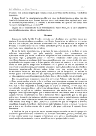 161
Gabriel Dellane – A Alma é Imortal
próximo e com as mãos seguras por outras pessoas, a convicção se lhe impôs da realidade do
fenômeno.
O pintor Tissot viu simultaneamente, tão bem e por tão longo tempo que pôde com elas
fazer belíssimo quadro, duas formas, feminina uma, a outra masculina, a primeira das quais
ele reconheceu perfeitamente, e, também, o desdobramento de Eglinton, cujo corpo físico
repousava numa poltrona, a seu lado.ccvii
Resumo
Afigura-se-nos inútil insistir mais demoradamente nestes fatos, que o leitor encontrará
mencionados em grande número nas obras citadas.
Conquanto tenha havido fraudes operadas por charlatães que queriam passar por
médiuns, é incontestável que, quando as experiências foram feitas por sábios, as precauções
adotadas bastaram para, em absoluto, afastar essa causa de erro. Os relatos, de origens tão
diversas e conformativos uns dos outros, constituem provas de que os fatos foram bem
observados e que tais relatos são verídicos.
Há-se de banir, absolutamente, a hipótese de que, adormecido, o médium se torne
poderoso magnetizador, que pela sugestão imponha seus pensamentos aos
experimentadores que, então, se achariam mergulhados num sonambulismo inconsciente –
hipnotismo vígil –, porquanto jamais se observou semelhante poder. Ainda nenhuma
experiência firmou que quaisquer indivíduos, reunidos numa sala – nunca tendo sido antes
hipnotizados ou magnetizados –, hajam podido alucinar-se de maneira a ver e tocar um
objeto ou uma pessoa imaginários. Numerosas são as provas de que os assistentes se
conservam no estado normal, conversando uns com os outros, tomando notas, discutindo os
fenômenos, manifestando dúvidas, coisas todas essas que atestam estarem eles
perfeitamente despertos. Não esqueçamos tampouco que as fotografias, os moldes, os
objetos, que se conservam, deixados pela aparição, as escritas que permanecem depois que o
ser há desaparecido, constituem provas absolutas de que não há ilusão, nem alucinação.
Eis, pois, aqui todos os casos que se podem apresentar. Antes de tudo, é possível que se
verifique uma transfiguração do próprio médium; mas, fatos dessa natureza, extremamente
raros, são sempre um pouco suspeitos, a menos que se produzam espontaneamente e em
plena luz. É mais freqüente a transfiguração do duplo do médium, se bem seja ainda
excepcional o fenômeno. Vimos – através de fatos positivos – que a hipótese de modificações
plásticas do perispírito do médium absolutamente não explica que a materialização
empregue uma língua estrangeira que o mesmo médium desconhece; nem os casos de se
fazerem visíveis simultaneamente vários fantasmas. Vimos igualmente que ela não pode
aplicar-se às formações de fantasmas idênticos, sem embargo de se substituírem os médiuns.
Se juntarmos a essas observações as dos casos em que o sensitivo conversa com a aparição,
como faziam Katie King e a Srta. Cook; ou as daqueles em que se comprova a presença
simultânea do duplo do médium e de Espíritos materializados, forçoso se tornará reconhecer
que a teoria do desdobramento não é geral e não pode aplicar-se à maioria desses
fenômenos.
A hipótese de que as aparições sejam apenas imagens tomadas ao astral e projetadas
fisicamente pela consciência sonambúlica do médium é inaceitável, porque, primeiro, seria
preciso explicar como essas imagens se tornariam seres vivos e manifestariam uma vida
psíquica cujos elementos não existem no médium, coisa que jamais foi tentada.
 