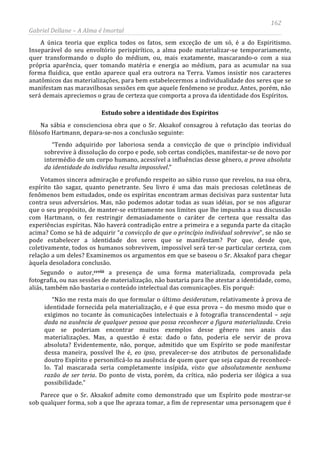 162
Gabriel Dellane – A Alma é Imortal
A única teoria que explica todos os fatos, sem exceção de um só, é a do Espiritismo.
Inseparável do seu envoltório perispirítico, a alma pode materializar-se temporariamente,
quer transformando o duplo do médium, ou, mais exatamente, mascarando-o com a sua
própria aparência, quer tomando matéria e energia ao médium, para as acumular na sua
forma fluídica, que então aparece qual era outrora na Terra. Vamos insistir nos caracteres
anatômicos das materializações, para bem estabelecermos a individualidade dos seres que se
manifestam nas maravilhosas sessões em que aquele fenômeno se produz. Antes, porém, não
será demais apreciemos o grau de certeza que comporta a prova da identidade dos Espíritos.
Estudo sobre a identidade dos Espíritos
Na sábia e conscienciosa obra que o Sr. Aksakof consagrou à refutação das teorias do
filósofo Hartmann, depara-se-nos a conclusão seguinte:
“Tendo adquirido por laboriosa senda a convicção de que o princípio individual
sobrevive à dissolução do corpo e pode, sob certas condições, manifestar-se de novo por
intermédio de um corpo humano, acessível a influências desse gênero, a prova absoluta
da identidade do indivíduo resulta impossível.”
Votamos sincera admiração e profundo respeito ao sábio russo que revelou, na sua obra,
espírito tão sagaz, quanto penetrante. Seu livro é uma das mais preciosas coletâneas de
fenômenos bem estudados, onde os espíritas encontram armas decisivas para sustentar luta
contra seus adversários. Mas, não podemos adotar todas as suas idéias, por se nos afigurar
que o seu propósito, de manter-se estritamente nos limites que lhe impunha a sua discussão
com Hartmann, o fez restringir demasiadamente o caráter de certeza que ressalta das
experiências espíritas. Não haverá contradição entre a primeira e a segunda parte da citação
acima? Como se há de adquirir “a convicção de que o princípio individual sobrevive”, se não se
pode estabelecer a identidade dos seres que se manifestam? Por que, desde que,
coletivamente, todos os humanos sobrevivem, impossível será ter-se particular certeza, com
relação a um deles? Examinemos os argumentos em que se baseou o Sr. Aksakof para chegar
àquela desoladora conclusão.
Segundo o autor,ccviii
Parece que o Sr. Aksakof admite como demonstrado que um Espírito pode mostrar-se
sob qualquer forma, sob a que lhe apraza tomar, a fim de representar uma personagem que é
a presença de uma forma materializada, comprovada pela
fotografia, ou nas sessões de materialização, não bastaria para lhe atestar a identidade, como,
aliás, também não bastaria o conteúdo intelectual das comunicações. Eis porquê:
“Não me resta mais do que formular o último desideratum, relativamente à prova de
identidade fornecida pela materialização, e é que essa prova – do mesmo modo que o
exigimos no tocante às comunicações intelectuais e à fotografia transcendental – seja
dada na ausência de qualquer pessoa que possa reconhecer a figura materializada. Creio
que se poderiam encontrar muitos exemplos desse gênero nos anais das
materializações. Mas, a questão é esta: dado o fato, poderia ele servir de prova
absoluta? Evidentemente, não, porque, admitido que um Espírito se pode manifestar
dessa maneira, possível lhe é, eo ipso, prevalecer-se dos atributos de personalidade
doutro Espírito e personificá-lo na ausência de quem quer que seja capaz de reconhecê-
lo. Tal mascarada seria completamente insípida, visto que absolutamente nenhuma
razão de ser teria. Do ponto de vista, porém, da crítica, não poderia ser ilógica a sua
possibilidade.”
 