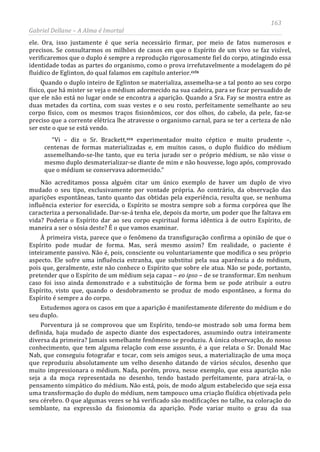 163
Gabriel Dellane – A Alma é Imortal
ele. Ora, isso justamente é que seria necessário firmar, por meio de fatos numerosos e
precisos. Se consultarmos os milhões de casos em que o Espírito de um vivo se faz visível,
verificaremos que o duplo é sempre a reprodução rigorosamente fiel do corpo, atingindo essa
identidade todas as partes do organismo, como o prova irrefutavelmente a modelagem do pé
fluídico de Eglinton, do qual falamos em capítulo anterior.ccix
Quando o duplo inteiro de Eglinton se materializa, assemelha-se a tal ponto ao seu corpo
físico, que há mister se veja o médium adormecido na sua cadeira, para se ficar persuadido de
que ele não está no lugar onde se encontra a aparição. Quando a Sra. Fay se mostra entre as
duas metades da cortina, com suas vestes e o seu rosto, perfeitamente semelhante ao seu
corpo físico, com os mesmos traços fisionômicos, cor dos olhos, do cabelo, da pele, faz-se
preciso que a corrente elétrica lhe atravesse o organismo carnal, para se ter a certeza de não
ser este o que se está vendo.
“Vi – diz o Sr. Brackett,ccx
Porventura já se comprovou que um Espírito, tendo-se mostrado sob uma forma bem
definida, haja mudado de aspecto diante dos espectadores, assumindo outra inteiramente
diversa da primeira? Jamais semelhante fenômeno se produziu. A única observação, do nosso
conhecimento, que tem alguma relação com esse assunto, é a que relata o Sr. Donald Mac
Nab, que conseguiu fotografar e tocar, com seis amigos seus, a materialização de uma moça
que reproduziu absolutamente um velho desenho datando de vários séculos, desenho que
muito impressionara o médium. Nada, porém, prova, nesse exemplo, que essa aparição não
seja a da moça representada no desenho, tendo bastado perfeitamente, para atraí-la, o
pensamento simpático do médium. Não está, pois, de modo algum estabelecido que seja essa
uma transformação do duplo do médium, nem tampouco uma criação fluídica objetivada pelo
seu cérebro. O que algumas vezes se há verificado são modificações no talhe, na coloração do
semblante, na expressão da fisionomia da aparição. Pode variar muito o grau da sua
experimentador muito céptico e muito prudente –,
centenas de formas materializadas e, em muitos casos, o duplo fluídico do médium
assemelhando-se-lhe tanto, que eu teria jurado ser o próprio médium, se não visse o
mesmo duplo desmaterializar-se diante de mim e não houvesse, logo após, comprovado
que o médium se conservava adormecido.”
Não acreditamos possa alguém citar um único exemplo de haver um duplo de vivo
mudado o seu tipo, exclusivamente por vontade própria. Ao contrário, da observação das
aparições espontâneas, tanto quanto das obtidas pela experiência, resulta que, se nenhuma
influência exterior for exercida, o Espírito se mostra sempre sob a forma corpórea que lhe
caracteriza a personalidade. Dar-se-á tenha ele, depois da morte, um poder que lhe faltava em
vida? Poderia o Espírito dar ao seu corpo espiritual forma idêntica à de outro Espírito, de
maneira a ser o sósia deste? É o que vamos examinar.
À primeira vista, parece que o fenômeno da transfiguração confirma a opinião de que o
Espírito pode mudar de forma. Mas, será mesmo assim? Em realidade, o paciente é
inteiramente passivo. Não é, pois, consciente ou voluntariamente que modifica o seu próprio
aspecto. Ele sofre uma influência estranha, que substitui pela sua aparência a do médium,
pois que, geralmente, este não conhece o Espírito que sobre ele atua. Não se pode, portanto,
pretender que o Espírito de um médium seja capaz – eo ipso – de se transformar. Em nenhum
caso foi isso ainda demonstrado e a substituição de forma bem se pode atribuir a outro
Espírito, visto que, quando o desdobramento se produz de modo espontâneo, a forma do
Espírito é sempre a do corpo.
Estudemos agora os casos em que a aparição é manifestamente diferente do médium e do
seu duplo.
 