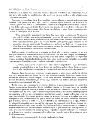 164
Gabriel Dellane – A Alma é Imortal
materialidade e, sendo esta fraca, não acentuar bastante os detalhes da semelhança; mas, o
tipo geral não muda. As modificações são as de um mesmo modelo e não chegam para
representar outro ser.
Tomemos o exemplo de Katie King. Indubitavelmente, ela não era um desdobramento de
Florence Cook, porquanto esta, vígil, conversa durante alguns minutos com Katie e o Sr.
Crookes, que as vê a ambas. A independência intelectual do Espírito materializado se revela
aí com toda a clareza, nada tendo de duvidoso com relação ao corpo físico, visto que o Sr.
Crookes assinalou as diferenças de talhe, de tez, de cabeleira e, o que é mais importante, dos
caracteres fisiológicos entre as duas.
“Uma noite, contei as pulsações de Katie. Seu pulso batia regularmente 75, ao passo
que o da Srta. Cook, poucos instantes depois, chegava a 90, algarismo habitual. Colando
o ouvido ao peito de Katie, ouvi-lhe o coração a bater dentro e os seus batimentos ainda
mais regulares eram do que os do coração da Srta. Cook, quando, após a sessão, ela me
permitiu a mesma experiência. Auscultados, os pulmões de Katie se revelaram mais
sãos do que os da sua médium que, na ocasião em que fiz a minha experiência, estava
em tratamento médico devido a um forte resfriado.”
Evidentemente, segundo o que se acaba de ler, Katie não era a figura nem do corpo, nem
do duplo do médium. Tinha uma individualidade distinta, se bem nem sempre aparecesse por
inteiro. Numa sessão com Varley, engenheiro-chefe das linhas telegráficas da Inglaterra,
estando a médium fiscalizada eletricamente, Katie só se mostrou materializada a meio, até à
cintura apenas, faltando ou conservando-se invisível o resto do corpo.
“Apertei a mão àquele ser estranho – diz o célebre engenheiro – e, ao terminar a
sessão, mandou Katie que eu fosse despertar a médium. Achei a Srta. Cook em transe,
isto é, adormecida, como eu a deixara, e intactos todos os fios de platina. Despertei-a.”
Segundo Epes Sargent, nos primeiros tempos, apenas se via o rosto; não havia cabelos,
nem coisa alguma acima da fronte. Parecia uma máscara animada. Após cinco ou seis meses
de sessões, apareceu a forma completa. Esses seres então se condensam mais facilmente e
mudam de cabelos, de vestuário, de cor da tez, à vontade. Mas, note-se bem que é sempre o
mesmo tipo, nunca uma outra forma.
Neste ponto, faz-se necessário precisemos bastante o que entendemos pelo termo tipo.
Quando se comparam fotografias de um indivíduo, tiradas em diversas épocas de sua vida,
reconhecem-se grandes diferenças entre as que ele tirou na idade de 15 anos e as que o
representam aos 30 anos. Tudo se modificou profundamente. Os cabelos embranqueceram
ou rarearam, os traços se acentuaram ou ampliaram; notam-se rugas onde antes só se via
plena juvenilidade. Entretanto, com um pouco de atenção, chega-se a perceber que essas
divergências não são fundamentais, que se encerram dentro de limites definidos, dentro do
que constitui, durante a vida toda, a característica da individualidade: o tipo. Podemos
perfeitamente conceber que o perispírito seja capaz de reproduzir uma dessas formas, pois
que evolveu através delas neste mundo. Essa faculdade de fazer que uma imagem reviva de si
mesma assemelha-se a um avivamento de lembranças, o qual evoca uma época passada e a
torna presente para a memória. Desde que nada se perde no envoltório fluídico, as formas do
ser se fixam nele e podem reaparecer sob o influxo da vontade. Isso se demonstra por meio
de alguns exemplos.
Voltemos ao testemunho do Sr. Brackett, citado pelo Sr. Erny.
 