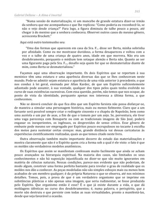 165
Gabriel Dellane – A Alma é Imortal
“Numa sessão de materialização, vi um mancebo de grande estatura dizer-se irmão
da senhora que me acompanhava e que lhe replicou: “Como poderia eu reconhecê-lo, se
não o vejo desde criança?” Para logo, a figura diminuiu de talhe pouco a pouco, até
chegar à do menino que a senhora conhecera. Observei outros casos do mesmo gênero,
acrescenta Brackett.”
Aqui está outro testemunho seu:
“Uma das formas que aparecem em casa da Sra. F... disse ser Berta, minha sobrinha
por afinidade. Como eu me mostrasse duvidoso, a forma desapareceu e voltou com a
voz e o talhe de uma criança de quatro anos, idade em que morrera. Não era um
desdobramento, porquanto o médium tem sotaque alemão e Berta não. Quanto ao ser
uma figurante paga pela Sra. F..., desafio seja quem for que se desmaterialize diante de
mim, como Berta se desmaterializou.”
Façamos aqui uma observação importante. Os dois Espíritos que se reportam à sua
meninice têm uma estatura e uma aparência diversas das que se lhes conheceram neste
mundo. Pode-se admitir sejam estatura e aparência de uma vida anterior à precedente, o que
nos conduz à lei geral, ensinada por Allan Kardec, de que um Espírito suficientemente
adiantado pode assumir, à sua vontade, qualquer dos tipos pelos quais tenha evolvido no
curso de suas existências sucessivas. Com essa questão, porém, não temos que nos ocupar, do
ponto de vista da identidade, porquanto apenas nos interessa a última forma, a que
conhecemos.
Não se deverá concluir do que fica dito que um Espírito farsista não possa disfarçar-se,
de maneira a simular uma personagem histórica, mais ou menos fielmente. Claro que a um
farsante será possível sempre criar o redingote cinzento e o chapéu de Napoleão, bem como
uma auréola e um par de asas, a fim de que o tomem por um anjo. Se, porventura, ele tiver
uma vaga parecença com Bonaparte ou com as tradicionais imagens de São José, poderá
enganar os inexperientes, os ingênuos, os desprovidos de senso crítico. Esse gênero de
embuste pode mesmo ser empregado por Espíritos pouco escrupulosos no tocante à escolha
dos meios para sustentar certas crenças: mas, grande distância vai dessas caricaturas às
experiências cientificamente realizadas, quais as que temos citado neste livro.
Outra observação também muito importante decorre do estudo das materializações e
mostra claramente que não é o Espírito quem cria a forma sob a qual é ele visto: o fato é que
os moldes são verdadeiros modelos anatômicos.
Os Espíritos que assim se manifestam confessam muito facilmente que ainda se acham
pouco avançados na hierarquia espiritual. Na maioria dos casos, são limitados os seus
conhecimentos e não há suposição injustificada no dizer-se que são muito ignorantes em
matéria de ciências naturais. Nessas condições, parece-nos evidente que não poderiam, de
modo algum, construir uma forma perfeita bastante para revelar o grau de realidade que os
moldes nos dão a conhecer. As peças modeladas não são simples esboços mais ou menos bem
acabados de um membro qualquer; é da própria Natureza o que se observa, até nos mínimos
detalhes. Temos, pois, a prova de que é um verdadeiro organismo que se imprime em
substâncias plásticas e não apenas uma imagem, que seria rudimentar, se fosse produzida
pelo Espírito. Que organismo então é esse? É o que já existe durante a vida, o que dá
moldagens idênticas no curso dos desdobramentos; é, numa palavra, o perispírito, que a
morte não destruiu e que persiste com todas as suas virtualidades, pronto a manifestá-las,
desde que seja favorável a ocasião.
 