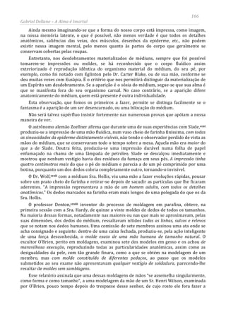 166
Gabriel Dellane – A Alma é Imortal
Ainda mesmo imaginando-se que a forma do nosso corpo está impressa, como imagem,
na nossa memória latente, o que é possível, não menos verdade é que todos os detalhes
anatômicos, saliências das veias, dos músculos, desenhos da epiderme, etc., não podem
existir nessa imagem mental, pelo menos quanto às partes do corpo que geralmente se
conservam cobertas pelas roupas.
Entretanto, nos desdobramentos materializados de médiuns, sempre que foi possível
tomarem-se impressões ou moldes, se há reconhecido que o corpo fluídico assim
exteriorizado é reprodução idêntica do organismo material do médium, do seu pé, por
exemplo, como foi notado com Eglinton pelo Dr. Carter Blake, ou de sua mão, conforme se
deu muitas vezes com Eusápia. É o critério que nos permitirá distinguir da materialização de
um Espírito um desdobramento. Se a aparição é o sósia do médium, segue-se que sua alma é
que se manifesta fora do seu organismo carnal. No caso contrário, se a aparição difere
anatomicamente do médium, quem está presente é outra individualidade.
Esta observação, que fomos os primeiros a fazer, permite se distinga facilmente se o
fantasma é a aparição de um ser desencarnado, ou uma bilocação do médium.
Não será talvez supérfluo insistir fortemente nas numerosas provas que apóiam a nossa
maneira de ver.
O astrônomo alemão Zoellner afirma que durante uma de suas experiências com Slade,
ccxii
ccxiii
ccxi
produziu-se a impressão de uma mão fluídica, num vaso cheio de farinha finíssima, com todas
as sinuosidades da epiderme distintamente visíveis, não tendo o observador perdido de vista as
mãos do médium, que se conservaram todo o tempo sobre a mesa. Aquela mão era maior do
que a de Slade. Doutra feita, produziu-se uma impressão durável numa folha de papel
enfumaçado na chama de uma lâmpada de petróleo. Slade se descalçou imediatamente e
mostrou que nenhum vestígio havia dos resíduos da fumaça em seus pés. A impressão tinha
quatro centímetros mais do que o pé do médium e parecia a de um pé comprimido por uma
botina, porquanto um dos dedos cobria completamente outro, tornando-o invisível.
O Dr. Wolf, com a médium Sra. Hollis, viu uma mão a fazer evoluções rápidas, pousar
sobre um prato cheio de farinha e retirar-se depois de sacudir as partículas que lhe ficaram
aderentes. “A impressão representava a mão de um homem adulto, com todos os detalhes
anatômicos.” Os dedos marcados na farinha eram mais longos de uma polegada do que os da
Sra. Hollis.
O professor Denton,
Esse relatório assinala que uma dessas moldagens de mãos “se assemelha singularmente,
como forma e como tamanho”, a uma modelagem da mão de um Sr. Henri Wilson, examinada
por O'Brien, pouco tempo depois do trespasse desse senhor, de cujo rosto ele fora fazer a
inventor do processo de moldagem em parafina, obteve, na
primeira sessão com a Sra. Hardy, de quinze a vinte moldes de dedos de todos os tamanhos.
Na maioria dessas formas, notadamente nas maiores ou nas que mais se aproximavam, pelas
suas dimensões, dos dedos do médium, ressaltavam nítidos todas as linhas, sulcos e relevos
que se notam nos dedos humanos. Uma comissão de sete membros assinou uma ata onde se
acha consignado o seguinte: dentro de uma caixa fechada, produziu-se, pela ação inteligente
de uma força desconhecida, o molde exato de uma mão humana de tamanho natural. O
escultor O'Brien, perito em moldagens, examinou sete dos modelos em gesso e os achou de
maravilhosa execução, reproduzindo todas as particularidades anatômicas, assim como as
desigualdades da pele, com tão grande finura, como a que se obtém na modelagem de um
membro, mas com molde constituído de diferentes pedaços, ao passo que os modelos
submetidos ao seu exame não apresentavam qualquer vestígio de soldadura, parecendo-lhe
resultar de moldes sem samblagens.
 