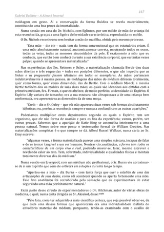 167
Gabriel Dellane – A Alma é Imortal
moldagem em gesso. Aí a conservação da forma fluídica se revela materialmente,
constituindo uma boa prova da imortalidade.
Numa sessão em casa do Dr. Nichols, com Eglinton, por um molde de mão de criança foi
esta reconhecida, graças a uma ligeira deformidade característica, reproduzida no molde.
O Dr. Nichols reconheceu sem hesitar a mão de sua filha, obtida pelo mesmo processo.
“Esta mão – diz ele – nada tem da forma convencional que os estatuários criam. É
uma mão absolutamente natural, anatomicamente correta, mostrando todos os ossos,
todas as veias, todas as menores sinuosidades da pele. É exatamente a mão que eu
conhecia, que eu tão bem conheci durante a sua existência corporal, que eu tantas vezes
palpei, quando se apresentava materializada.”
Nas experiências dos Srs. Reimers e Oxley, a materialização chamada Bertie deu duas
mãos direitas e três esquerdas – todas em posições diferentes, o que não impediu que as
linhas e os pregueados fossem idênticos em todos os exemplares. As mãos pertencem
indubitavelmente à mesma pessoa. As moldagens das mãos do médium diferem totalmente,
quer como forma, quer como dimensões, das de Bertie. Com o médium Monck, a mesma
Bertie também deu os moldes de suas duas mãos, os quais são idênticos aos obtidos com a
primeira médium, Sra. Firman, o que estabelece, de modo perfeito, a identidade do Espírito. O
Espírito Lily variava de tamanho; ora a sua estatura não ultrapassava a de uma criança bem
conformada, ora apresentava as dimensões da de uma moça.
“Creio – diz o Sr. Oxley – que ela não apareceu duas vezes sob formas absolutamente
idênticas; eu, porém, a reconhecia sempre e nunca a confundi com as outras aparições.”
Poderíamos multiplicar estes depoimentos segundo os quais o Espírito tem um
organismo, que ele não forma de ocasião e para os fins da experiência; vamos, porém, ver
outras provas. Sabemos que a aparição de Katie King se assemelha inteiramente a uma
pessoa natural. Temos sobre esse ponto o testemunho formal de William Crookes. Nas
materializações completas é o que sempre se dá. Alfred Russel Wallace, numa carta ao Sr.
Erny escreve:
“Algumas vezes, a forma materializada parece uma simples máscara, incapaz de falar
e de se tornar tangível a um ser humano. Noutras circunstâncias, a forma tem todos os
característicos de um corpo vivo e real, podendo mover-se, falar, mesmo escrever e
revelando calor ao tato. Tem, sobretudo, individualidade e qualidades físicas e mentais
totalmente diversas das do médium.”
Numa sessão em Liverpool, com um médium não profissional, o Sr. Burns viu aproximar-
se de si um Espírito que com ele estivera em relações durante longo tempo.
“Apertou-me a mão – diz Burns – com tanta força que ouvi o estalido de uma das
articulações de seus dedos, como sói acontecer quando se aperta fortemente uma mão.
Esse fato anatômico foi corroborado pela sensação que eu experimentava de estar
segurando uma mão perfeitamente natural.”
Fazia parte desse círculo de experimentadores o Dr. Hitchman, autor de várias obras de
medicina, o qual, numa carta dirigida ao Sr. Aksakof, disse:ccxiv
“Pelo fato, creio ter adquirido a mais científica certeza, que seja possível obter-se, de
que cada uma dessas formas que apareceram era uma individualidade distinta do
envoltório material do médium, porquanto, tendo-as examinado com o auxílio de
 