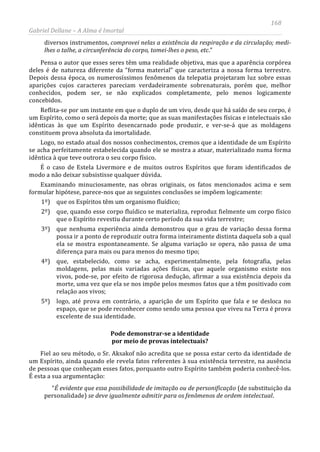 168
Gabriel Dellane – A Alma é Imortal
diversos instrumentos, comprovei nelas a existência da respiração e da circulação; medi-
lhes o talhe, a circunferência do corpo, tomei-lhes o peso, etc.”
Pensa o autor que esses seres têm uma realidade objetiva, mas que a aparência corpórea
deles é de natureza diferente da “forma material” que caracteriza a nossa forma terrestre.
Depois dessa época, os numerosíssimos fenômenos da telepatia projetaram luz sobre essas
aparições cujos caracteres pareciam verdadeiramente sobrenaturais, porém que, melhor
conhecidos, podem ser, se não explicados completamente, pelo menos logicamente
concebidos.
Reflita-se por um instante em que o duplo de um vivo, desde que há saído de seu corpo, é
um Espírito, como o será depois da morte; que as suas manifestações físicas e intelectuais são
idênticas às que um Espírito desencarnado pode produzir, e ver-se-á que as moldagens
constituem prova absoluta da imortalidade.
Logo, no estado atual dos nossos conhecimentos, cremos que a identidade de um Espírito
se acha perfeitamente estabelecida quando ele se mostra a atuar, materializado numa forma
idêntica à que teve outrora o seu corpo físico.
É o caso de Estela Livermore e de muitos outros Espíritos que foram identificados de
modo a não deixar subsistisse qualquer dúvida.
Examinando minuciosamente, nas obras originais, os fatos mencionados acima e sem
formular hipótese, parece-nos que as seguintes conclusões se impõem logicamente:
1º) que os Espíritos têm um organismo fluídico;
2º) que, quando esse corpo fluídico se materializa, reproduz fielmente um corpo físico
que o Espírito revestiu durante certo período da sua vida terrestre;
3º) que nenhuma experiência ainda demonstrou que o grau de variação dessa forma
possa ir a ponto de reproduzir outra forma inteiramente distinta daquela sob a qual
ela se mostra espontaneamente. Se alguma variação se opera, não passa de uma
diferença para mais ou para menos do mesmo tipo;
4º) que, estabelecido, como se acha, experimentalmente, pela fotografia, pelas
moldagens, pelas mais variadas ações físicas, que aquele organismo existe nos
vivos, pode-se, por efeito de rigorosa dedução, afirmar a sua existência depois da
morte, uma vez que ela se nos impõe pelos mesmos fatos que a têm positivado com
relação aos vivos;
5º) logo, até prova em contrário, a aparição de um Espírito que fala e se desloca no
espaço, que se pode reconhecer como sendo uma pessoa que viveu na Terra é prova
excelente de sua identidade.
Pode demonstrar-se a identidade
por meio de provas intelectuais?
Fiel ao seu método, o Sr. Aksakof não acredita que se possa estar certo da identidade de
um Espírito, ainda quando ele revela fatos referentes à sua existência terrestre, na ausência
de pessoas que conheçam esses fatos, porquanto outro Espírito também poderia conhecê-los.
É esta a sua argumentação:
“É evidente que essa possibilidade de imitação ou de personificação (de substituição da
personalidade) se deve igualmente admitir para os fenômenos de ordem intelectual.
 