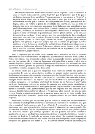 169
Gabriel Dellane – A Alma é Imortal
O conteúdo intelectual da existência terrestre de um “Espírito”, a que chamaremos A,
deve ser muito mais acessível a outro “Espírito”, que designaremos por B, do que os
atributos exteriores dessa existência. Tomemos mesmo o caso em que o “Espírito” se
exprime numa língua que o médium desconhece, mas que era a do defunto. É
inteiramente possível que o “Espírito” mistificação também conheça precisamente essa
língua. Então, só restaria a prova de identidade pela escrita, que não poderia ser
imitada. Mas, seria necessário que essa prova fosse dada com uma abundância e uma
perfeição excepcionais, como no caso do Sr. Livermore, porquanto é sabido que também
a grafia e, sobretudo, as assinaturas estão sujeitas a falsificações e imitações. Assim,
depois de uma substituição da personalidade sobre o plano terreno – pela atividade
inconsciente do médium – temos que nos avir com uma substituição da personalidade
num plano supraterrestre, por efeito de uma atividade inteligente exterior ao médium.
Logicamente falando, tal substituição careceria de limites. O qüiproquó seria sempre
possível e imaginável. O que aqui a lógica nos leva a admitir, em princípio, a prática
espírita o prova. O elemento mistificação, no Espiritismo, é fato incontestável, como se
reconheceu, desde o seu advento. É claro que, além de certos limites, já não se pode
lançar esse fato à conta do inconsciente, tornando-se ele um argumento a favor do fator
extramediúnico, supraterrestre.”
Toda a argumentação do sábio russo assenta nessa presunção de que o conteúdo
intelectual da existência terrena de um Espírito A é perfeitamente acessível a um Espírito B.
Temos para nós que essa proposição reclama estudo mais acurado. Sabemos que os Espíritos,
para se exprimirem, não precisam da linguagem articulada. Eles se compreendem sem o
recurso da palavra, pela só transmissão do pensamento, linguagem essa universal que todos
apreendem. Resulta, porém, daí que todos os Espíritos vêem todos os pensamentos, uns dos
outros? Não, conforme a experiência o demonstra.
Do mesmo modo que o paciente magnético mais ricamente dotado não penetra os
pensamentos de todos os circunstantes, também, no espaço, muitos desencarnados são
absolutamente incapazes de apreender os pensamentos dos demais Espíritos, tanto que estes
não entram em comunicação com eles. A faculdade da clarividência está em relação com a
elevação moral e intelectual do Espírito. Isso ressalta bastante das comunicações que se
recebem, porquanto, se o “conteúdo intelectual” do Espírito de um Newton, de um Vergílio,
ou de um Demóstenes estivesse ao alcance de qualquer um, muito menos banalidades se
assimilariam em grande número das mensagens que nos chegam do Além. A verdade é que a
morte não confere à alma conhecimentos que ela não adquiriu pelo seu trabalho. Lá, no
espaço, o Espírito vai encontrar-se tal qual se fez pelo seu labor pessoal e se, uma ou outra
vez, um Espírito se revela, depois da morte, superior ao que parecia ser neste mundo, é que
manifesta aquisições anteriores, obnubiladas temporariamente na sua última existência
corpórea.
Admitamos, contudo, por um instante, que um Espírito A conheça os acontecimentos da
vida terrestre de um Espírito B. Bastará isso para lhe dar o caráter de B e a maneira pela qual
este se exprime? Evidentemente, não. E, se o Espírito A se encontrar em presença de um
observador sagaz que haja conhecido suficientemente B, não custará ser desmascarado. Diz-
se: o estilo é o homem. É quase impossível que alguém simule o modo pelo qual se exprime
um indivíduo, mesmo que conheça episódios de sua passada existência. Reflitamos
igualmente em que, se um Espírito A pudesse imprimir ao seu envoltório físico os caracteres
exteriores do Espírito B, podendo ao mesmo tempo dispor do conteúdo intelectual da
existência terrena deste último, os dois seriam idênticos e indistinguíveis, o que é impossível,
porquanto se A possuísse esse poder, B, C, D... X Espíritos também o teriam. Existiriam, pois,
 