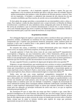 17
Gabriel Dellane – A Alma é Imortal
“Sim – diz Lamartine – ele é inspirado, segundo o afirma e repete. Por que nos
negaríamos a crer na palavra do homem que dava a vida por amor da verdade? Haverá
muitos testemunhos que tenham o valor da palavra de Sócrates prestes a morrer? Sim,
ele era inspirado... A verdade e a sabedoria não emanam de nós; descem do céu aos
corações escolhidos, que Deus suscita, de acordo com as necessidades do tempo.” xxi
Os primeiros cristãos
O claro gênio dos gregos percebeu a necessidade de um intermediário entre a alma e o
corpo. Para explicar a união da alma imaterial com o corpo terrestre, os filósofos da Hélade
reconheceram a existência de uma substância mista, designada pelo nome de Ochema, que
lhe servia de envoltório e que os oráculos denominavam o veículo leve, o corpo luminoso, o
carro sutil. Falando daquilo que move a matéria, diz Hipócrates que o movimento é devido a
uma força imortal, ignis, a que dá o nome de enormon, ou corpo fluídico.
Foi à obrigação lógica de explicar a ação da alma sobre o invólucro físico que cederam os
primeiros cristãos, acreditando na existência de uma substância mediadora. Aliás, não se
compreende que o espírito seja puramente imaterial, porquanto, então, nenhum ponto de
contacto o teria com a matéria física e não poderia existir, desde que deixasse de estar
individualizado num corpo terrestre.
No conjunto das coisas, o indivíduo é sempre determinado pelas suas relações com
outros seres; no espaço, pela forma corpórea; no tempo, pela memória.
O grande apóstolo S. Paulo fala várias vezes de um corpo espiritual,
xxiii
xxii imponderável,
incorruptível, e Orígenes, em seus Comentários sobre o Novo Testamento, afirma que esse
corpo, dotado de uma virtude plástica, acompanha a alma em todas as suas existências e em
todas as suas peregrinações, para penetrar e enformar os corpos mais ou menos grosseiros e
materiais que ela reveste e que lhe são necessários no exercício de suas diversas vidas.
Eis aqui, segundo Pezzani, as opiniões de alguns pais da Igreja sobre essa questão.
Orígenes e os pais alexandrinos, que sustentavam um a certeza, os outros a possibilidade
de novas provas após a provação terrena, propunham a si mesmos a questão de saber qual o
corpo que ressuscitaria no juízo final. Resolveram-na, atribuindo a ressurreição apenas ao
corpo espiritual, como o fizeram S. Paulo e, mais tarde, o próprio Santo Agostinho, figurando
como incorruptíveis, finos, tênues e soberanamente ágeis os corpos dos eleitos.xxiv
Então, uma vez que esse corpo espiritual, companheiro inseparável da alma,
representava, pela sua substância quintessenciada, todos os outros envoltórios grosseiros,
que a alma pudera ter revestido temporariamente e que entregara ao apodrecimento e aos
vermes nos mundos por onde passara; uma vez que esse corpo havia impregnado de sua
energia todas as matérias para um uso limitado e transitório, o dogma da ressurreição da
carne substancial recebia, dessa concepção sublime, brilhante confirmação. Concebido desse
modo, o corpo espiritual representava todos os outros que somente mereciam o nome de
corpo pela sua adjunção ao princípio vivificante da carne real, isto é, ao que os espíritas
denominaram perispírito.xxv
Diz Tertuliano xxvi que os anjos têm um corpo que lhes é próprio e que, como lhes é
possível transfigurá-lo em carne humana, eles podem, por um certo tempo, fazer-se visíveis
aos homens e comunicar-se com estes visivelmente. Da mesma maneira fala S. Basílio. Se bem
haja ele dito algures que os anjos carecem de corpo, no tratado que escreveu sobre o Espírito
Santo, avança que os anjos se tornam visíveis pela espécie de corpo que possuem,
aparecendo aos que de tal coisa são dignos.
 