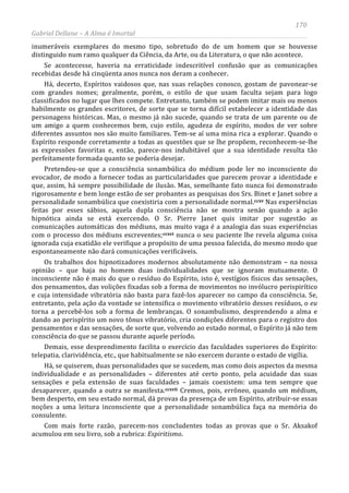 170
Gabriel Dellane – A Alma é Imortal
inumeráveis exemplares do mesmo tipo, sobretudo do de um homem que se houvesse
distinguido num ramo qualquer da Ciência, da Arte, ou da Literatura, o que não acontece.
Se acontecesse, haveria na erraticidade indescritível confusão que as comunicações
recebidas desde há cinqüenta anos nunca nos deram a conhecer.
Há, decerto, Espíritos vaidosos que, nas suas relações conosco, gostam de pavonear-se
com grandes nomes; geralmente, porém, o estilo de que usam faculta sejam para logo
classificados no lugar que lhes compete. Entretanto, também se podem imitar mais ou menos
habilmente os grandes escritores, de sorte que se torna difícil estabelecer a identidade das
personagens históricas. Mas, o mesmo já não sucede, quando se trata de um parente ou de
um amigo a quem conhecemos bem, cujo estilo, agudeza de espírito, modos de ver sobre
diferentes assuntos nos são muito familiares. Tem-se aí uma mina rica a explorar. Quando o
Espírito responde corretamente a todas as questões que se lhe propõem, reconhecem-se-lhe
as expressões favoritas e, então, parece-nos indubitável que a sua identidade resulta tão
perfeitamente formada quanto se poderia desejar.
Pretendeu-se que a consciência sonambúlica do médium pode ler no inconsciente do
evocador, de modo a fornecer todas as particularidades que parecem provar a identidade e
que, assim, há sempre possibilidade de ilusão. Mas, semelhante fato nunca foi demonstrado
rigorosamente e bem longe estão de ser probantes as pesquisas dos Srs. Binet e Janet sobre a
personalidade sonambúlica que coexistiria com a personalidade normal.
ccxvi
ccxvii
ccxv Nas experiências
feitas por esses sábios, aquela dupla consciência não se mostra senão quando a ação
hipnótica ainda se está exercendo. O Sr. Pierre Janet quis imitar por sugestão as
comunicações automáticas dos médiuns, mas muito vaga é a analogia das suas experiências
com o processo dos médiuns escreventes; nunca o seu paciente lhe revela alguma coisa
ignorada cuja exatidão ele verifique a propósito de uma pessoa falecida, do mesmo modo que
espontaneamente não dará comunicações verificáveis.
Os trabalhos dos hipnotizadores modernos absolutamente não demonstram – na nossa
opinião – que haja no homem duas individualidades que se ignoram mutuamente. O
inconsciente não é mais do que o resíduo do Espírito, isto é, vestígios físicos das sensações,
dos pensamentos, das volições fixadas sob a forma de movimentos no invólucro perispirítico
e cuja intensidade vibratória não basta para fazê-los aparecer no campo da consciência. Se,
entretanto, pela ação da vontade se intensifica o movimento vibratório desses resíduos, o eu
torna a percebê-los sob a forma de lembranças. O sonambulismo, desprendendo a alma e
dando ao perispírito um novo tônus vibratório, cria condições diferentes para o registro dos
pensamentos e das sensações, de sorte que, volvendo ao estado normal, o Espírito já não tem
consciência do que se passou durante aquele período.
Demais, esse desprendimento facilita o exercício das faculdades superiores do Espírito:
telepatia, clarividência, etc., que habitualmente se não exercem durante o estado de vigília.
Há, se quiserem, duas personalidades que se sucedem, mas como dois aspectos da mesma
individualidade e as personalidades – diferentes até certo ponto, pela acuidade das suas
sensações e pela extensão de suas faculdades – jamais coexistem: uma tem sempre que
desaparecer, quando a outra se manifesta. Cremos, pois, errôneo, quando um médium,
bem desperto, em seu estado normal, dá provas da presença de um Espírito, atribuir-se essas
noções a uma leitura inconsciente que a personalidade sonambúlica faça na memória do
consulente.
Com mais forte razão, parecem-nos concludentes todas as provas que o Sr. Aksakof
acumulou em seu livro, sob a rubrica: Espiritismo.
 