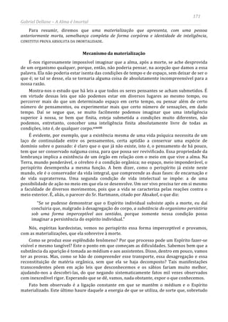 171
Gabriel Dellane – A Alma é Imortal
Para resumir, diremos que uma materialização que apresenta, com uma pessoa
anteriormente morta, semelhança completa de forma corpórea e identidade de inteligência,
CONSTITUI PROVA ABSOLUTA DA IMORTALIDADE.
Mecanismo da materialização
É-nos rigorosamente impossível imaginar que a alma, após a morte, se ache desprovida
de um organismo qualquer, porque, então, não poderia pensar, na acepção que damos a essa
palavra. Ela não poderia estar isenta das condições de tempo e de espaço, sem deixar de ser o
que é; se tal se desse, ela se tornaria alguma coisa de absolutamente incompreensível para a
nossa razão.
Mostra-nos o estudo que há leis a que todos os seres pensantes se acham submetidos. É
em virtude dessas leis que não podemos estar em diversos lugares ao mesmo tempo, ou
percorrer mais do que um determinado espaço em certo tempo, ou pensar além de certo
número de pensamentos, ou experimentar mais que certo número de sensações, em dado
tempo. Daí se segue que, se muito facilmente podemos imaginar que uma inteligência
superior à nossa, se bem que finita, esteja submetida a condições muito diferentes, não
podemos, entretanto, conceber uma inteligência finita absolutamente livre de todas as
condições, isto é, de qualquer corpo.ccxviii
Fato bem observado é a ligação constante em que se mantêm o médium e o Espírito
materializado. Este último haure daquele a energia de que se utiliza, de sorte que, sobretudo
É evidente, por exemplo, que a existência mesma de uma vida psíquica necessita de um
laço de continuidade entre os pensamentos, certa aptidão a conservar uma espécie de
domínio sobre o passado: é claro que o que já não existe, isto é, o pensamento de há pouco,
tem que ser conservado nalguma coisa, para que possa ser revivificado. Essa propriedade da
lembrança implica a existência de um órgão em relação com o meio em que vive a alma. Na
Terra, mundo ponderável, o cérebro é a condição orgânica; no espaço, meio imponderável, o
perispírito desempenha a mesma função. A bem dizer, como o perispírito já existe neste
mundo, ele é o conservador da vida integral, que compreende as duas fases: de encarnação e
de vida supraterrena. Uma segunda condição de vida intelectual se impõe: a de uma
possibilidade de ação no meio em que ela se desenvolve. Um ser vivo precisa ter em si mesmo
a faculdade de diversos movimentos, pois que a vida se caracteriza pelas reações contra o
meio exterior. É, aliás, o parecer do Sr. Hartmann, citado por Aksakof, o que diz:
“Se se pudesse demonstrar que o Espírito individual subsiste após a morte, eu daí
concluiria que, malgrado à desagregação do corpo, a substância do organismo persistiria
sob uma forma imperceptível aos sentidos, porque somente nessa condição posso
imaginar a persistência do espírito individual.”
Nós, espíritas kardecistas, vemos no perispírito essa forma imperceptível e provamos,
com as materializações, que ela sobrevive à morte.
Como se produz esse esplêndido fenômeno? Por que processo pode um Espírito fazer-se
visível e mesmo tangível? Este o ponto em que começam as dificuldades. Sabemos bem que a
substância da aparição é tomada ao médium e aos assistentes. Disso, dentro em pouco, vamos
ter as provas. Mas, como se hão de compreender esse transporte, essa desagregação e essa
reconstituição de matéria orgânica, sem que ela se haja decomposto? Tais manifestações
transcendentes põem em ação leis que desconhecemos e os sábios fariam muito melhor,
ajudando-nos a descobri-las, do que negando sistematicamente fatos mil vezes observados
com inexcedível rigor. Esperando que se dê, vamos, nada obstante, expor o que conhecemos.
 