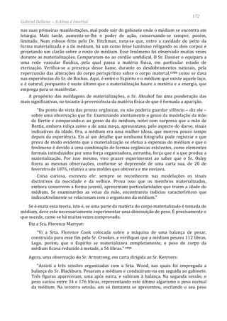 172
Gabriel Dellane – A Alma é Imortal
nas suas primeiras manifestações, mal pode sair do gabinete onde o médium se encontra em
letargia. Mais tarde, aumenta-se-lhe o poder de ação, conservando-se sempre, porém,
limitado. Num esboço feito pelo Dr. Hitchman, nota-se que, entre a cavidade do peito da
forma materializada e a do médium, há um como feixe luminoso religando os dois corpos e
projetando um clarão sobre o rosto do médium. Esse fenômeno foi observado muitas vezes
durante as materializações. Compararam-no ao cordão umbilical. O Sr. Dassier o equipara a
uma rede vascular fluídica, pela qual passa a matéria física, em particular estado de
eterização. Verifica-se a presença desse liame, durante os desdobramentos naturais, pela
repercussão das alterações do corpo perispirítico sobre o corpo material,ccxix como se dava
nas experiências do Sr. de Rochas. Aqui, é entre o Espírito e o médium que existe aquele laço,
e é natural, porquanto é neste último que a materialização haure a matéria e a energia, que
emprega para se manifestar.
A propósito das moldagens de materializações, o Sr. Aksakof faz uma ponderação das
mais significativas, no tocante à proveniência da matéria física de que é formada a aparição.
“Do ponto de vista das provas orgânicas, eu não poderia guardar silêncio – diz ele –
sobre uma observação que fiz: Examinando atentamente o gesso da modelação da mão
de Bertie e comparando-o ao gesso da do médium, notei com surpresa que a mão de
Bertie, embora roliça como a de uma moça, apresentava, pelo aspecto do dorso, sinais
indicativos da idade. Ora, a médium era uma mulher idosa, que morreu pouco tempo
depois da experiência. Eis aí um detalhe que nenhuma fotografia pode registrar e que
prova de modo evidente que a materialização se efetua a expensas do médium e que o
fenômeno é devido a uma combinação de formas orgânicas existentes, como elementos
formais introduzidos por uma força organizadora, estranha, força que é a que produz a
materialização. Por isso mesmo, vivo prazer experimentei ao saber que o Sr. Oxley
fizera as mesmas observações, conforme se depreende de uma carta sua, de 20 de
fevereiro de 1876, relativa a uns moldes que obtivera e me enviava.
Coisa curiosa, escreveu ele: sempre se reconhecem nas modelações os sinais
distintivos da mocidade e da velhice. Prova isso que os membros materializados,
embora conservem a forma juvenil, apresentam particularidades que traem a idade do
médium. Se examinardes as veias da mão, encontrareis indícios característicos que
indiscutivelmente se relacionam com o organismo da médium.”
Se é exata essa teoria, isto é, se uma parte da matéria do corpo materializado é tomada do
médium, deve este necessariamente experimentar uma diminuição de peso. É precisamente o
que sucede, como se há muitas vezes comprovado.
Diz a Sra. Florence Marryat:
“Vi a Srta. Florence Cook colocada sobre a máquina de uma balança de pesar,
construída para esse fim pelo Sr. Crookes, e verifiquei que a médium pesava 112 libras.
Logo, porém, que o Espírito se materializava completamente, o peso do corpo da
médium ficava reduzido à metade, a 56 libras.” ccxx
“Assisti a três sessões organizadas com a Srta. Wood, nas quais foi empregada a
balança do Sr. Blackburn. Pesaram a médium e conduziram-na em seguida ao gabinete.
Três figuras apareceram, uma após outra, e subiram à balança. Na segunda sessão, o
peso variou entre 34 e 176 libras, representando este último algarismo o peso normal
da médium. Na terceira sessão, um só fantasma se apresentou, oscilando o seu peso
Agora, uma observação do Sr. Armstrong, em carta dirigida ao Sr. Kenivers:
 