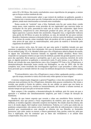 173
Gabriel Dellane – A Alma é Imortal
entre 83 e 84 libras. São muito concludentes essas experiências de pesagens, a menos
que as forças ocultas zombem de nós.
Contudo, seria interessante saber o que restará do médium no gabinete, quando o
fantasma tem o mesmo peso que ele. Comparados aos de outras experiências do mesmo
gênero, ainda mais interessantes se tornam estes resultados.
Numa sessão de “controle” com a Srta. Fairlamb, esta foi, por assim dizer, cosida
numa maca, cujos suportes eram providos de um registrador que marcava todas as
oscilações do seu peso, passando-se tudo sob as vistas dos assistentes. Após breve
expectativa, comprovou-se uma diminuição gradual do peso, até que, por fim, uma
figura apareceu e passou diante dos assistentes. Enquanto isso, o registrador indicava
uma perda de 60 libras no peso da médium, ou seja, de metade do seu peso normal.
Quando o fantasma começou a desmaterializar-se, entrou o peso da médium a aumentar
e, ao termo da sessão, como resultado final, ela perdera de três a quatro libras. Não é
uma prova de que, para as materializações, uma parte da matéria é fornecida pelo
organismo do médium?” ccxxi
ccxxii
Isso nos parece certo, mas, há casos em que uma parte é também tomada aos que
assistem à experiência. Num livro intitulado: Um caso de desmaterialização parcial do corpo
de um médium (pág. 15), o Sr. Aksakof relata que a Sra. d'Espérance adoecia depois da sessão,
se algum dos assistentes houvesse fumado ou ingerido bebida alcoólica. Nesse livro,
responde-se à pergunta relativa ao que resta do médium, quando tão grande quanto o seu é o
peso das aparições. Resta apenas o perispírito, que é, por sua natureza, invisível, de sorte
que, se alguém penetrar no gabinete, o encontrará vazio. É, pelo menos, o que afirma o Sr.
Olcott, em virtude das suas experiências com a Sra. Compton. Com a Sra. d'Espérance, a
desmaterialização observada numa sessão em Helsingfors, no ano de 1893, não foi tão
completa; mas, como resultado das investigações rigorosas a que procedeu o sábio russo,
ficou provado que a metade inferior do corpo da médium desaparecera. O engenheiro Seiling
diz:
“É extraordinário: vejo a Sra. d'Espérance e ouço-a falar; apalpando, porém, a cadeira
que ela ocupa, encontro-a vazia; ela aí não está; estão apenas as suas roupas.”
A mesma comprovação chegaram o general Toppélius e cinco dos assistentes. Os que se
achavam mais próximos da Sra. d'Espérance, distantes dela poucos centímetros, lhe viram o
vestido, que pendia à frente da cadeira, como de um cabide, ao passo que seu busto se
mantinha visível tal qual era, entufar-se insensivelmente, até retomar o volume normal, ao
mesmo tempo em que seus pés se tornaram visíveis.
Nem sempre é tão completa a desmaterialização do médium, pois há casos em que a
aparição e o médium são simultaneamente tangíveis, por todo o tempo de duração do
fenômeno.
Resulta do que temos exposto que reveste a alma um envoltório físico invisível e
imponderável, mas que possui a força organizadora da matéria, pois que esta, tirada do
médium, se modela segundo o desenho corpóreo do Espírito. No estado atual da ciência, não
nos é, de modo algum, fácil explicar esses fenômenos. Todavia, se é certo que ainda não os
podemos compreender, não menos certo é que eles nada têm de sobrenaturais e talvez seja
possível que, examinando-se com atenção as ciências em sua filosofia, se formulem
pareceres, cujo valor, maior ou menor, o futuro patenteará. Seja, porém, como for, pelo que
toca à explicação, não há contestar que os fatos são verdadeiros e se acham bem
comprovados. Ora, isto é o essencial.
 