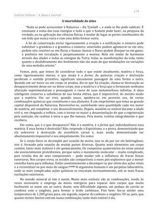 174
Gabriel Dellane – A Alma é Imortal
A imortalidade da alma
“Nada se pode acrescentar à Natureza – diz Tyndall –, e nada se lhe pode subtrair. É
constante a soma das suas energias e tudo o que o homem pode fazer, na pesquisa da
verdade, ou na aplicação das ciências físicas, é mudar de lugar as partes constituintes de
um todo que nunca varia e com uma delas formar outra.
A lei de conservação exclui rigorosamente a criação e a nulificação; o número pode
substituir a grandeza e a grandeza o número; asteróides podem aglomerar-se em sóis;
podem sóis resolver-se em floras e faunas; faunas e flores podem dissipar-se em gases;
a potência em circulação é perpetuamente a mesma. Rola em ondas de harmonia
através das idades e todas as energias da Terra, todas as manifestações da vida, tanto
quanto o desdobramento dos fenômenos não são mais do que modulações ou variações
de uma melodia celeste.”
Vemos, pois, que temos de considerar tudo o que existe atualmente, matéria e força,
como rigorosamente eterno; o que muda é a forma. As palavras criação e destruição
perderam o sentido primitivo; significam unicamente passagem de uma forma a outra.
Quando um ser nasce ou um corpo se produz, diz-se que há criação; chama-se destruição ao
desaparecimento desse ser ou desse corpo, mas a matéria e a força que o formavam nenhuma
alteração experimentaram e prosseguem o curso de suas metamorfoses infinitas. A alma
inteligente conserva a substância de sua forma etérea, que é imperecível, do mesmo modo
que a matéria. Um ser vivo, quando nasce, apodera-se, em proveito seu, de certas
combinações químicas que constituem o seu alimento. É um empréstimo que toma ao grande
capital disponível da Natureza. Desenvolve-se, assimilando uma quantidade cada vez maior
de matéria, até completar o seu desenvolvimento. Depois, mantém-se estável durante a idade
viril e, em chegando a velhice, com o tornar-se maior a desassimilação do que a regeneração
pela nutrição, ele restitui à terra o que lhe tomara. Pela morte, restitui integralmente o que
recebera.
Em suma, que é o que desaparece? Não é a matéria, é a forma que individualizava essa
matéria. E essa forma é destruída? Não, responde o Espiritismo, e o prova, demonstrando que
ela sobrevive à destruição do envoltório carnal e, mais ainda, demonstrando ser
absolutamente impossível o seu aniquilamento. Eis como:
Se o corpo físico se decompõe por ocasião da morte, isso se dá por ser ele heterogêneo,
isto é, formado pela reunião de muitas partes diversas. Quanto mais elementos um corpo
contém, tanto mais instável é ele quimicamente. Os compostos quaternários do reino animal
são essencialmente proteiformes, porque neles o movimento molecular – muito complicado,
pois resulta dos de seus componentes – pode mudar sob a influência de fracas forças
exteriores. Nos corpos vivos, os tecidos são comparáveis a esses pós-explosivos que a menor
centelha basta para inflamar. Estão constantemente a decompor-se por efeito das ações vitais
e a reconstituir-se por meio do sangue.ccxxiii O organismo humano é um perpétuo laboratório,
onde as mais complicadas ações químicas se executam incessantemente, sob as mais fracas
excitações exteriores.
No mundo mineral já não é assim. Muito mais estáveis são as combinações, sendo às
vezes necessário o emprego de meios enérgicos para separar dois corpos que muito
facilmente se unem um ao outro. Assim, sem dificuldade alguma, um pedaço de carvão se
combina com o oxigênio, para formar o ácido carbônico. Pois bem: faz-se mister uma
temperatura de 1.200 graus para, em seguida, separar do carbono o oxigênio. Vê-se, pois, que
quanto menos fatores entram numa combinação, tanto mais estável é ela.
 