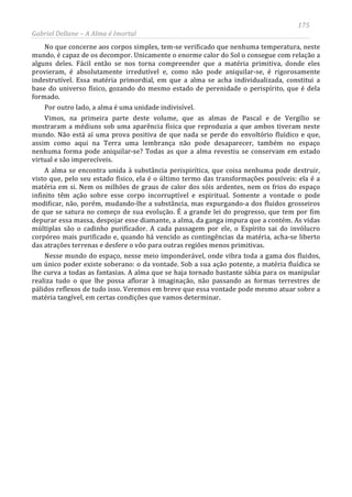 175
Gabriel Dellane – A Alma é Imortal
No que concerne aos corpos simples, tem-se verificado que nenhuma temperatura, neste
mundo, é capaz de os decompor. Unicamente o enorme calor do Sol o consegue com relação a
alguns deles. Fácil então se nos torna compreender que a matéria primitiva, donde eles
provieram, é absolutamente irredutível e, como não pode aniquilar-se, é rigorosamente
indestrutível. Essa matéria primordial, em que a alma se acha individualizada, constitui a
base do universo físico, gozando do mesmo estado de perenidade o perispírito, que é dela
formado.
Por outro lado, a alma é uma unidade indivisível.
Vimos, na primeira parte deste volume, que as almas de Pascal e de Vergílio se
mostraram a médiuns sob uma aparência física que reproduzia a que ambos tiveram neste
mundo. Não está aí uma prova positiva de que nada se perde do envoltório fluídico e que,
assim como aqui na Terra uma lembrança não pode desaparecer, também no espaço
nenhuma forma pode aniquilar-se? Todas as que a alma revestiu se conservam em estado
virtual e são imperecíveis.
A alma se encontra unida à substância perispirítica, que coisa nenhuma pode destruir,
visto que, pelo seu estado físico, ela é o último termo das transformações possíveis: ela é a
matéria em si. Nem os milhões de graus de calor dos sóis ardentes, nem os frios do espaço
infinito têm ação sobre esse corpo incorruptível e espiritual. Somente a vontade o pode
modificar, não, porém, mudando-lhe a substância, mas expurgando-a dos fluidos grosseiros
de que se satura no começo de sua evolução. É a grande lei do progresso, que tem por fim
depurar essa massa, despojar esse diamante, a alma, da ganga impura que a contém. As vidas
múltiplas são o cadinho purificador. A cada passagem por ele, o Espírito sai do invólucro
corpóreo mais purificado e, quando há vencido as contingências da matéria, acha-se liberto
das atrações terrenas e desfere o vôo para outras regiões menos primitivas.
Nesse mundo do espaço, nesse meio imponderável, onde vibra toda a gama dos fluidos,
um único poder existe soberano: o da vontade. Sob a sua ação potente, a matéria fluídica se
lhe curva a todas as fantasias. A alma que se haja tornado bastante sábia para os manipular
realiza tudo o que lhe possa aflorar à imaginação, não passando as formas terrestres de
pálidos reflexos de tudo isso. Veremos em breve que essa vontade pode mesmo atuar sobre a
matéria tangível, em certas condições que vamos determinar.
 