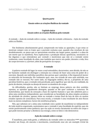 176
Gabriel Dellane – A Alma é Imortal
Quarta parte
Ensaio sobre as criações fluídicas da vontade
Capítulo único
Ensaio sobre as criações fluídicas pela vontade
A vontade. – Ação da vontade sobre o corpo. – Ação da vontade a distancia. – Ação da vontade
sobre os fluidos.
Um fenômeno absolutamente geral, comprovado em todas as aparições, é que estas se
mostram sempre com os trajes que o paciente costuma usar, quando elas resultam de um
desdobramento, ao passo que se apresentam envoltas em largos panos, quando é a alma de
um morto que se manifesta. Para explicarmos a produção dessas aparências, necessário se
faz digamos o que entendemos por vontade e mostremos que não só a vontade existe
realmente, como faculdade da alma, mas também que exerce seu poder, durante a vida, fora
do corpo terrestre e, a fortiori, além do perispírito no espaço.
A vontade
A palavra vontade dá lugar às vezes a mal-entendidos, decorrentes, sem dúvida, de não se
ter bastante cuidado em distinguir a intenção ou o desejo de fazer uma coisa do poder de a
executar. Quando um indivíduo paralítico das pernas quer caminhar, é-lhe impossível mover
os músculos da locomoção. Ele realmente quer, mas, em virtude de uma ação mórbida, sua
vontade não se executa. Por outro lado, na linguagem médica, diz-se, a propósito de uma
paralisia histérica, que a vontade está paralisada, para significar que não há, em realidade, da
parte do doente, intenção ou desejo de mover os membros do corpo.
As dificuldades, porém, não se limitam ao emprego dessa palavra em dois sentidos
opostos; as opiniões igualmente divergem, quando se lhe quer conhecer a natureza. Os
materialistas, que fazem da sensação a base do espírito humano e que não admitem para a
alma uma existência independente; que consideram as faculdades da alma simples produtos
da atividade do cérebro, apenas vêem na vontade o termo final da luta de dois ou muitos
estados opostos de consciência. Para essa escola, a vontade é uma resultante de atos físicos
mais ou menos complexos. Carece de existência própria.
Nós, que sabemos ser a alma uma realidade com o poder de manifestar-se independente
de toda matéria organizada, sustentamos que a vontade é uma faculdade do espírito; que ela
existe positivamente como potência; que sua ação se revela claramente na esfera do corpo e
que pode mesmo projetar a distância sua energia, como os fatos o vão demonstrar.
Ação da vontade sobre o corpo
É manifesta, para toda gente, a influência da vontade sobre os músculos:ccxxiv queremos
levantar um braço, ele executa o movimento, constituindo esse ato um exemplo trivial da
 