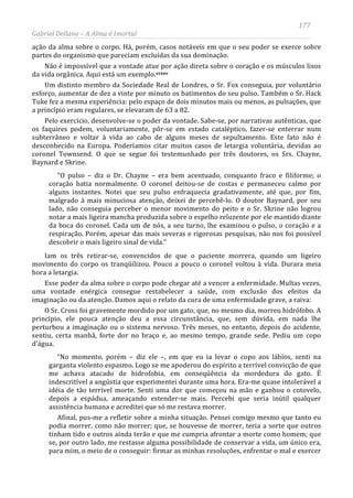 177
Gabriel Dellane – A Alma é Imortal
ação da alma sobre o corpo. Há, porém, casos notáveis em que o seu poder se exerce sobre
partes do organismo que pareciam excluídas da sua dominação.
Não é impossível que a vontade atue por ação direta sobre o coração e os músculos lisos
da vida orgânica. Aqui está um exemplo.ccxxv
Afinal, pus-me a refletir sobre a minha situação. Pensei comigo mesmo que tanto eu
podia morrer, como não morrer; que, se houvesse de morrer, teria a sorte que outros
tinham tido e outros ainda terão e que me cumpria afrontar a morte como homem; que
se, por outro lado, me restasse alguma possibilidade de conservar a vida, um único era,
para mim, o meio de o conseguir: firmar as minhas resoluções, enfrentar o mal e exercer
Um distinto membro da Sociedade Real de Londres, o Sr. Fox conseguia, por voluntário
esforço, aumentar de dez a vinte por minuto os batimentos do seu pulso. Também o Sr. Hack
Tuke fez a mesma experiência: pelo espaço de dois minutos mais ou menos, as pulsações, que
a princípio eram regulares, se elevaram de 63 a 82.
Pelo exercício, desenvolve-se o poder da vontade. Sabe-se, por narrativas autênticas, que
os faquires podem, voluntariamente, pôr-se em estado cataléptico, fazer-se enterrar num
subterrâneo e voltar à vida ao cabo de alguns meses de sepultamento. Este fato não é
desconhecido na Europa. Poderíamos citar muitos casos de letargia voluntária, devidas ao
coronel Townsend. O que se segue foi testemunhado por três doutores, os Srs. Chayne,
Baynard e Skrine.
“O pulso – diz o Dr. Chayne – era bem acentuado, conquanto fraco e filiforme; o
coração batia normalmente. O coronel deitou-se de costas e permaneceu calmo por
alguns instantes. Notei que seu pulso enfraquecia gradativamente, até que, por fim,
malgrado à mais minuciosa atenção, deixei de percebê-lo. O doutor Baynard, por seu
lado, não conseguia perceber o menor movimento do peito e o Sr. Skrine não logrou
notar a mais ligeira mancha produzida sobre o espelho reluzente por ele mantido diante
da boca do coronel. Cada um de nós, a seu turno, lhe examinou o pulso, o coração e a
respiração. Porém, apesar das mais severas e rigorosas pesquisas, não nos foi possível
descobrir o mais ligeiro sinal de vida.”
Iam os três retirar-se, convencidos de que o paciente morrera, quando um ligeiro
movimento do corpo os tranqüilizou. Pouco a pouco o coronel voltou à vida. Durara meia
hora a letargia.
Esse poder da alma sobre o corpo pode chegar até a vencer a enfermidade. Multas vezes,
uma vontade enérgica consegue restabelecer a saúde, com exclusão dos efeitos da
imaginação ou da atenção. Damos aqui o relato da cura de uma enfermidade grave, a raiva:
O Sr. Cross foi gravemente mordido por um gato, que, no mesmo dia, morreu hidrófobo. A
princípio, ele pouca atenção deu a essa circunstância, que, sem dúvida, em nada lhe
perturbou a imaginação ou o sistema nervoso. Três meses, no entanto, depois do acidente,
sentiu, certa manhã, forte dor no braço e, ao mesmo tempo, grande sede. Pediu um copo
d’água.
“No momento, porém – diz ele –, em que eu ia levar o copo aos lábios, senti na
garganta violento espasmo. Logo se me apoderou do espírito a terrível convicção de que
me achava atacado de hidrofobia, em conseqüência da mordedura do gato. É
indescritível a angústia que experimentei durante uma hora. Era-me quase intolerável a
idéia de tão terrível morte. Senti uma dor que começou na mão e ganhou o cotovelo,
depois a espádua, ameaçando estender-se mais. Percebi que seria inútil qualquer
assistência humana e acreditei que só me restava morrer.
 