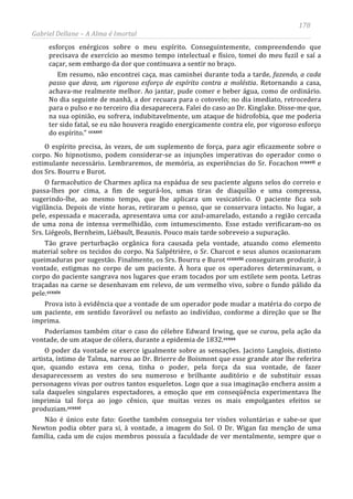 178
Gabriel Dellane – A Alma é Imortal
esforços enérgicos sobre o meu espírito. Conseguintemente, compreendendo que
precisava de exercício ao mesmo tempo intelectual e físico, tomei do meu fuzil e saí a
caçar, sem embargo da dor que continuava a sentir no braço.
Em resumo, não encontrei caça, mas caminhei durante toda a tarde, fazendo, a cada
passo que dava, um rigoroso esforço de espírito contra a moléstia. Retornando a casa,
achava-me realmente melhor. Ao jantar, pude comer e beber água, como de ordinário.
No dia seguinte de manhã, a dor recuara para o cotovelo; no dia imediato, retrocedera
para o pulso e no terceiro dia desaparecera. Falei do caso ao Dr. Kinglake. Disse-me que,
na sua opinião, eu sofrera, indubitavelmente, um ataque de hidrofobia, que me poderia
ter sido fatal, se eu não houvera reagido energicamente contra ele, por vigoroso esforço
do espírito.” ccxxvi
ccxxvii
ccxxviii
ccxxix
ccxxx
ccxxxi
O espírito precisa, às vezes, de um suplemento de força, para agir eficazmente sobre o
corpo. No hipnotismo, podem considerar-se as injunções imperativas do operador como o
estimulante necessário. Lembraremos, de memória, as experiências do Sr. Focachon e
dos Srs. Bourru e Burot.
O farmacêutico de Charmes aplica na espádua de seu paciente alguns selos do correio e
passa-lhes por cima, a fim de segurá-los, umas tiras de diaquilão e uma compressa,
sugerindo-lhe, ao mesmo tempo, que lhe aplicara um vesicatório. O paciente fica sob
vigilância. Depois de vinte horas, retiraram o penso, que se conservara intacto. No lugar, a
pele, espessada e macerada, apresentava uma cor azul-amarelado, estando a região cercada
de uma zona de intensa vermelhidão, com intumescimento. Esse estado verificaram-no os
Srs. Liégeols, Bernheim, Liébault, Beaunis. Pouco mais tarde sobreveio a supuração.
Tão grave perturbação orgânica fora causada pela vontade, atuando como elemento
material sobre os tecidos do corpo. Na Salpétrière, o Sr. Charcot e seus alunos ocasionaram
queimaduras por sugestão. Finalmente, os Srs. Bourru e Burot conseguiram produzir, à
vontade, estigmas no corpo de um paciente. À hora que os operadores determinavam, o
corpo do paciente sangrava nos lugares que eram tocados por um estilete sem ponta. Letras
traçadas na carne se desenhavam em relevo, de um vermelho vivo, sobre o fundo pálido da
pele.
Prova isto à evidência que a vontade de um operador pode mudar a matéria do corpo de
um paciente, em sentido favorável ou nefasto ao indivíduo, conforme a direção que se lhe
imprima.
Poderíamos também citar o caso do célebre Edward Irwing, que se curou, pela ação da
vontade, de um ataque de cólera, durante a epidemia de 1832.
O poder da vontade se exerce igualmente sobre as sensações. Jacinto Langlois, distinto
artista, íntimo de Talma, narrou ao Dr. Brierre de Boismont que esse grande ator lhe referira
que, quando estava em cena, tinha o poder, pela força da sua vontade, de fazer
desaparecessem as vestes do seu numeroso e brilhante auditório e de substituir essas
personagens vivas por outros tantos esqueletos. Logo que a sua imaginação enchera assim a
sala daqueles singulares espectadores, a emoção que em conseqüência experimentava lhe
imprimia tal força ao jogo cênico, que muitas vezes os mais empolgantes efeitos se
produziam.
Não é único este fato: Goethe também conseguia ter visões voluntárias e sabe-se que
Newton podia obter para si, à vontade, a imagem do Sol. O Dr. Wigan faz menção de uma
família, cada um de cujos membros possuía a faculdade de ver mentalmente, sempre que o
 