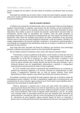 179
Gabriel Dellane – A Alma é Imortal
queria, a imagem de um objeto e de fazer deste, de memória, um desenho mais ou menos
exato.
Esse poder da vontade, que se exerce sobre o corpo com tanto império, quando a pessoa
sabe servir-se dele, também tem ação determinada sobre outros organismos. Vamos mostrá-
lo experimentalmente.
Ação da vontade a distância
A influência da vontade de um hipnotizador sobre o seu paciente é fato que hoje dispensa
qualquer demonstração. A sugestão, cujas formas são tão variadas, tornou incontestável a
ação que, sobre o espírito de um paciente sensível, exerce uma ordem formulada de modo
imperativo. Essa ordem se grava no espírito do paciente e pode fazê-lo executar todos os
movimentos, dar-lhe todas as alucinações dos sentidos, como lhe pode perturbar as
faculdades intelectuais e até aniquilá-las completamente, por certo tempo. Os tratados sobre
hipnotismo estão cheios de exemplos desse gênero de ações voluntárias. O que queremos
mostrar aqui é o que foi com muita freqüência contestado: a ação da vontade, a distância. Os
antigos magnetizadores lhe haviam revelado a existência e os modernos experimentadores,
sem embargo da repugnância que manifestam, terão que se resignar a confessá-la. É, aliás, o
que fazem os mais sinceros.
Aqui estão dois fatos, buscados em fontes de confiança, que mostram, sem contestação
possível, a influência da vontade a exercer-se fora dos limites do organismo.
No seu célebre relatório à Academia, refere assim o Dr. Husson o primeiro deles:
“A Comissão se reuniu no gabinete de Bourdais, a 6 de outubro, ao meio-dia, hora em
que chegou o Sr. Cazot (o paciente). O Sr. Foissac, o magnetizador, fora convidado a
comparecer às 12:30. Ele se conservou no salão, sem que Cazot o soubesse e sem
nenhuma comunicação conosco. Foi-lhe dito, no entanto, por uma porta oculta, que
Cazot se achava sentado num canapé, distante dez pés de uma porta fechada, e que a
Comissão desejava que ele, magnetizador, adormecesse o paciente e o despertasse
àquela distância, permanecendo no salão e Cazot no gabinete.
As 12:37, estando Cazot atento à conversação que entabuláramos, ou a examinar os
quadros que adornam o gabinete, o Sr. Foissac, colocado no compartimento ao lado,
começa a magnetizá-lo. Notamos que ao cabo de quatro minutos Cazot pisca
ligeiramente os olhos, inquieto, e que, afinal, decorridos nove minutos adormece ...”
O resultado é positivo, com exclusão de toda suspeita, dado que se produziu diante de
investigadores pouco crédulos e de toda a competência exigida para se pronunciarem com
conhecimento de causa. Cedamos agora a palavra ao Sr. Pierre Janet, cujos trabalhos sobre o
hipnotismo têm autoridade no mundo sábio.ccxxxii
“Pode-se adormecer o paciente sem o tocar, por uma ordem não expressa, mas
apenas pensada diante dele. Numa nova série de experiências, cuja narrativa ainda não
está publicada, após longa educação do paciente, cheguei eu próprio a repetir à vontade
esse curioso fenômeno. Oito vezes de seguida, tentei adormecer a Sra. B..., de minha
casa, tomando todas as precauções possíveis para que ninguém fosse prevenido da
minha intenção e variando de cada vez a hora da experiência. De todas às vezes, a Sra.
B... adormeceu de sono hipnótico, alguns minutos depois de haver eu começado a
pensar nisso. A verificação do fato havia naturalmente de provocar nova suposição. Pois
 