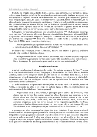 18
Gabriel Dellane – A Alma é Imortal
Nada há na criação, ensina Santo Hilário, que não seja corporal, quer se trate de coisas
visíveis, quer de coisas invisíveis. As próprias almas, estejam ou não ligadas a um corpo, têm
uma substância corpórea inerente à natureza delas, pela razão de que é necessário que toda
coisa esteja nalguma coisa. Só Deus sendo incorpóreo, segundo S. Cirilo de Alexandria, só ele
não pode estar circunscrito, enquanto que todas as criaturas o podem, ainda que seus corpos
não se assemelhem aos nossos. Mesmo que os demônios sejam chamados animais aéreos,
como lhes chama Apuleio, sê-lo-ão no sentido em que falava o grande bispo de Hipona,
porque eles têm natureza corpórea, sendo uns e outros da mesma essência.xxvii
xxviiiS. Gregório, por seu lado, chama ao anjo um animal racional e S. Bernardo nos dirige
estas palavras: “Unicamente a Deus atribuamos a imortalidade, bem como a imaterialidade,
porquanto só a sua natureza não precisa, nem para si mesma, nem para outrem, do auxílio de
um instrumento corpóreo”.xxix Essa era também, de certo modo, a opinião do grande
Ambrósio de Milão, que a expunha nestes termos:
“Não imaginemos haja algum ser isento de matéria na sua composição, exceto, única
e exclusivamente, a substância da adorável Trindade.” xxx
A escola neoplatônica
O mestre das sentenças, Pedro Lombardo, deixava em aberto a questão; esposava,
contudo, esta opinião de Santo Agostinho:
“Os anjos devem ter um corpo, ao qual, entretanto, não se acham sujeitos, corpo que
eles, ao contrário, governam, por lhes estar submetido, transformando-o e imprimindo-
lhe as formas que lhe queiram dar, para torná-lo apropriado aos atos deles.”
A escola neoplatônica de Alexandria foi notável de mais de um ponto de vista. Tentou a
fusão dos filósofos do Oriente com a dos gregos e, dos trabalhos de Proclo, Plotino, Porfírio,
Jâmblico, idéias novas surgiram sobre grande número de questões. Sem dúvida, a esses
pesquisadores se pode reprochar uma tendência por demais excessiva para a misticidade;
entretanto, mais do que quaisquer outros eles se aproximaram da verdade que hoje
experimentalmente conhecemos.
As vidas sucessivas e o perispírito faziam parte do ensino deles. Em Plotino, como em
Platão, à separação da alma e do corpo se achava ligada a idéia da metempsicose, ou
metensomatose (pluralidade das vidas corpóreas).
“Perguntamos: qual é, nos animais, o princípio que os anima? Se é verdade, como
dizem, que os corpos dos animais encerram almas humanas que pecaram, a parte
dessas almas suscetível de separar-se não pertence intrinsecamente a tais corpos;
assistindo-as, essa parte, a bem dizer, não lhes está presente. Neles, a sensação é
comum à imagem da alma e ao corpo, mas, ao corpo, enquanto organizado e modelado
pela imagem da alma. Quanto aos animais em cujos corpos não se haja introduzido uma
alma humana, esses são engendrados por uma iluminação da alma universal.” xxxi
A passagem da alma humana pelos corpos dos seres inferiores é aqui apresentada sob
forma dubitativa. Sabemos agora que nenhum recuo é possível na senda eterna do tornar-se,
porquanto nenhum progresso seria real, se pudéssemos perder o que tenhamos adquirido
pelo nosso esforço pessoal. A alma que chegou a vencer um vício, dele se libertou para
sempre; é isso o que assegura a perfectibilidade do espírito e garante a felicidade futura para
o ser que soube libertar-se das más paixões inerentes ao seu estado inferior. Plotino afirma
 