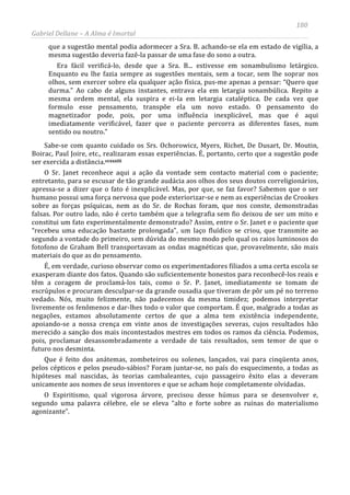 180
Gabriel Dellane – A Alma é Imortal
que a sugestão mental podia adormecer a Sra. B. achando-se ela em estado de vigília, a
mesma sugestão deveria fazê-la passar de uma fase do sono a outra.
Era fácil verificá-lo, desde que a Sra. B... estivesse em sonambulismo letárgico.
Enquanto eu lhe fazia sempre as sugestões mentais, sem a tocar, sem lhe soprar nos
olhos, sem exercer sobre ela qualquer ação física, pus-me apenas a pensar: “Quero que
durma.” Ao cabo de alguns instantes, entrava ela em letargia sonambúlica. Repito a
mesma ordem mental, ela suspira e ei-la em letargia cataléptica. De cada vez que
formulo esse pensamento, transpõe ela um novo estado. O pensamento do
magnetizador pode, pois, por uma influência inexplicável, mas que é aqui
imediatamente verificável, fazer que o paciente percorra as diferentes fases, num
sentido ou noutro.”
Sabe-se com quanto cuidado os Srs. Ochorowicz, Myers, Richet, De Dusart, Dr. Moutin,
Boirac, Paul Joire, etc., realizaram essas experiências. É, portanto, certo que a sugestão pode
ser exercida a distância.ccxxxiii
O Sr. Janet reconhece aqui a ação da vontade sem contacto material com o paciente;
entretanto, para se escusar de tão grande audácia aos olhos dos seus doutos correligionários,
apressa-se a dizer que o fato é inexplicável. Mas, por que, se faz favor? Sabemos que o ser
humano possui uma força nervosa que pode exteriorizar-se e nem as experiências de Crookes
sobre as forças psíquicas, nem as do Sr. de Rochas foram, que nos conste, demonstradas
falsas. Por outro lado, não é certo também que a telegrafia sem fio deixou de ser um mito e
constitui um fato experimentalmente demonstrado? Assim, entre o Sr. Janet e o paciente que
“recebeu uma educação bastante prolongada”, um laço fluídico se criou, que transmite ao
segundo a vontade do primeiro, sem dúvida do mesmo modo pelo qual os raios luminosos do
fotofono de Graham Bell transportavam as ondas magnéticas que, provavelmente, são mais
materiais do que as do pensamento.
É, em verdade, curioso observar como os experimentadores filiados a uma certa escola se
exasperam diante dos fatos. Quando são suficientemente honestos para reconhecê-los reais e
têm a coragem de proclamá-los tais, como o Sr. P. Janet, imediatamente se tomam de
escrúpulos e procuram desculpar-se da grande ousadia que tiveram de pôr um pé no terreno
vedado. Nós, muito felizmente, não padecemos da mesma timidez; podemos interpretar
livremente os fenômenos e dar-lhes todo o valor que comportam. É que, malgrado a todas as
negações, estamos absolutamente certos de que a alma tem existência independente,
apoiando-se a nossa crença em vinte anos de investigações severas, cujos resultados hão
merecido a sanção dos mais incontestados mestres em todos os ramos da ciência. Podemos,
pois, proclamar desassombradamente a verdade de tais resultados, sem temor de que o
futuro nos desminta.
Que é feito dos anátemas, zombeteiros ou solenes, lançados, vai para cinqüenta anos,
pelos cépticos e pelos pseudo-sábios? Foram juntar-se, no país do esquecimento, a todas as
hipóteses mal nascidas, às teorias cambaleantes, cujo passageiro êxito elas a deveram
unicamente aos nomes de seus inventores e que se acham hoje completamente olvidadas.
O Espiritismo, qual vigorosa árvore, precisou desse húmus para se desenvolver e,
segundo uma palavra célebre, ele se eleva “alto e forte sobre as ruínas do materialismo
agonizante”.
 