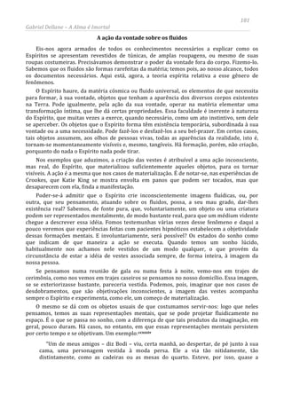 181
Gabriel Dellane – A Alma é Imortal
A ação da vontade sobre os fluidos
Eis-nos agora armados de todos os conhecimentos necessários a explicar como os
Espíritos se apresentam revestidos de túnicas, de amplas roupagens, ou mesmo de suas
roupas costumeiras. Precisávamos demonstrar o poder da vontade fora do corpo. Fizemo-lo.
Sabemos que os fluidos são formas rarefeitas da matéria; temos pois, ao nosso alcance, todos
os documentos necessários. Aqui está, agora, a teoria espírita relativa a esse gênero de
fenômenos.
O Espírito haure, da matéria cósmica ou fluido universal, os elementos de que necessita
para formar, à sua vontade, objetos que tenham a aparência dos diversos corpos existentes
na Terra. Pode igualmente, pela ação da sua vontade, operar na matéria elementar uma
transformação íntima, que lhe dá certas propriedades. Essa faculdade é inerente à natureza
do Espírito, que muitas vezes a exerce, quando necessário, como um ato instintivo, sem dele
se aperceber. Os objetos que o Espírito forma têm existência temporária, subordinada à sua
vontade ou a uma necessidade. Pode fazê-los e desfazê-los a seu bel-prazer. Em certos casos,
tais objetos assumem, aos olhos de pessoas vivas, todas as aparências da realidade, isto é,
tornam-se momentaneamente visíveis e, mesmo, tangíveis. Há formação, porém, não criação,
porquanto do nada o Espírito nada pode tirar.
Nos exemplos que aduzimos, a criação das vestes é atribuível a uma ação inconsciente,
mas real, do Espírito, que materializou suficientemente aqueles objetos, para os tornar
visíveis. A ação é a mesma que nos casos de materialização. É de notar-se, nas experiências de
Crookes, que Katie King se mostra envolta em panos que podem ser tocados, mas que
desaparecem com ela, finda a manifestação.
Poder-se-á admitir que o Espírito crie inconscientemente imagens fluídicas, ou, por
outra, que seu pensamento, atuando sobre os fluidos, possa, a seu mau grado, dar-lhes
existência real? Sabemos, de fonte pura, que, voluntariamente, um objeto ou uma criatura
podem ser representados mentalmente, de modo bastante real, para que um médium vidente
chegue a descrever essa idéia. Fomos testemunhas várias vezes desse fenômeno e daqui a
pouco veremos que experiências feitas com pacientes hipnóticos estabelecem a objetividade
dessas formações mentais. E involuntariamente, será possível? Os estados do sonho como
que indicam de que maneira a ação se executa. Quando temos um sonho lúcido,
habitualmente nos achamos nele vestidos de um modo qualquer, o que provém da
circunstância de estar a idéia de vestes associada sempre, de forma inteira, à imagem da
nossa pessoa.
Se pensamos numa reunião de gala ou numa festa à noite, vemo-nos em trajes de
cerimônia, como nos vemos em trajes caseiros se pensamos no nosso domicílio. Essa imagem,
se se exteriorizasse bastante, pareceria vestida. Podemos, pois, imaginar que nos casos de
desdobramentos, que são objetivações inconscientes, a imagem das vestes acompanha
sempre o Espírito e experimenta, como ele, um começo de materialização.
O mesmo se dá com os objetos usuais de que costumamos servir-nos: logo que neles
pensamos, temos as suas representações mentais, que se pode projetar fluidicamente no
espaço. É o que se passa no sonho, com a diferença de que tais produtos da imaginação, em
geral, pouco duram. Há casos, no entanto, em que essas representações mentais persistem
por certo tempo e se objetivam. Um exemplo:ccxxxiv
“Um de meus amigos – diz Bodi – viu, certa manhã, ao despertar, de pé junto à sua
cama, uma personagem vestida à moda persa. Ele a via tão nitidamente, tão
distintamente, como as cadeiras ou as mesas do quarto. Esteve, por isso, quase a
 