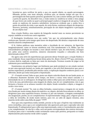 182
Gabriel Dellane – A Alma é Imortal
levantar-se, para verificar de perto o que era aquele objeto, ou aquela personagem.
Olhando, porém, com mais atenção, verificou que, ao mesmo tempo em que via a
personagem tão bem quanto possível, igualmente via, com a maior nitidez, por trás dela,
a porta do quarto. Ao descobrir isso, a visão sumiu-se. Lembrou-se então o meu amigo
de que tivera um sonho no qual o principal papel coubera à imagem de um persa. Tudo
assim se explicava de maneira satisfatória: tornava-se evidente que o sonho fora o
ponto de partida da visão e que aquele, de certa forma, continuara depois do despertar.
Houvera, portanto, simultaneamente, percepção de um objeto imaginário e percepção
de um objeto real.”
Essa criação fluídica, essa espécie de fotografia mental mais ou menos persistente no
espaço, também se revela nos casos seguintes:
O fisiologista Gruithuisen teve um sonho “em que viu principalmente uma chama
violácea que, durante certo tempo após haver ele despertado, lhe deixou a impressão de uma
mancha amarela complementar”.
O Sr. Galton publicou uma memória sobre a faculdade de ver números, de figurá-los
imaginativamente, como se tivesse existência real. Cita notadamente o Sr. Bilder, que fez
extraordinários prodígios no tocante a esse cálculo mental e que, de certa forma, consegue
ver, pelos seus centros sensórios, números claramente traçados e colocados em bem
determinada ordem.ccxxxv
ccxxxvi
ccxxxvii
Eis agora uma série de experiências que parecem deixar firmado que a criação fluídica é
uma realidade. Essas experiências foram feitas pelos Srs. Binet e Ferré, que, entretanto,
é ocioso dizê-lo, explicam os fatos por meio da alucinação. Teremos ocasião de julgar se há
cabimento para semelhante hipótese.
Examinemos em primeiro lugar um fenômeno que pode produzir-se em estado normal,
ou por uma operação mental, ou, ainda, por sugestão, e nos será fácil demonstrar que, para a
mesma experiência, produzida pela mesma causa, a explicação daqueles senhores passa a ser
diferente, desde que nelas toma parte o hipnotizado.
1º – O estado normal. Sabe-se que, posto um objeto colorido diante de um fundo preto, se
o olharmos fixamente durante certo tempo, em breve a nossa vista estará cansada e a
intensidade da cor se enfraquece. Se dirigirmos então o olhar para um cartão branco, ou para
o forro da casa, perceberemos uma imagem do objeto, mas de cor complementar, isto é, que
formaria o branco, se se achasse reunida à do objeto. Sendo vermelho o objeto, a imagem é
verde e vice-versa.
2º – O estado mental. “Se, com os olhos fechados, conservarmos a imagem de cor muito
viva fixada por muito tempo diante do espírito e se, depois, abrindo bruscamente os olhos, os
dirigirmos para uma superfície branca, veremos aí, por um instante, a imagem contemplada
em imaginação, porém, na cor complementar. O experimentador chega, pois, a figurar para si
a idéia do vermelho, de modo muito intenso, para ver, ao cabo de alguns minutos, uma
mancha verde sobre uma folha de papel.”
Para que esta experiência tenha sentido, preciso se faz que o Espírito veja realmente as
cores vermelhas, sem o que a cor complementar não aparecerá, pois que o operador não está
hipnotizado. É indispensável que o olho seja impressionado, como o é normalmente, para dar
a cor complementar. Se não for o olho, será um ponto correspondente dos centros nervosos.
O esforço para criar o vermelho acaba certamente numa ação positiva, porquanto se traduz
objetivamente pela mancha verde sobre o papel.
 