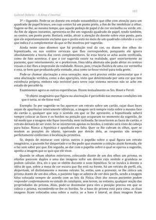 183
Gabriel Dellane – A Alma é Imortal
3º – Sugestão. Pede-se ao doente em estado sonambúlico que olhe com atenção para um
quadrado de papel branco, em cujo centro há um ponto preto, a fim de lhe imobilizar o olhar.
Sugere-se-lhe, ao mesmo tempo, que aquele pedaço de papel é de cor vermelha ou verde, etc.
Ao fim de alguns instantes, apresenta-se-lhe um segundo quadrado de papel, tendo também,
ao centro, um ponto preto. Bastará, então, atrair a atenção do doente sobre esse ponto, para
que ele espontaneamente exclame que o ponto está no meio de um quadrado colorido e a cor
que indica é a complementar da que se lhe mostrou por sugestão.
Ainda neste caso dizemos que há produção real da cor, ou diante dos olhos do
hipnotizado, ou nos centros cervicais que lhes correspondem, porquanto ele ignora
absolutamente a teoria das cores complementares. Se essa teoria se acha assim verificada,
como de fato acontece, é que a cor sugerida existe na realidade, quer exteriormente ao
paciente, quer interiormente, se o preferirem. Uma idéia abstrata não pode afetar os centros
visuais e dar-lhes a impressão da realidade. Houve, pois, criação fluídica de uma cor vermelha
e esta, se bem que produzida pela vontade, atua como se fosse visível para toda gente.
Pode-se chamar alucinação a essa sensação; mas, será preciso então acrescentar que é
uma alucinação verídica, como a das aparições, visto que determinada por uma cor que tem
existência própria, embora seja invisível para seres cujo sistema nervoso não se ache em
estado de percebê-la.
Examinemos agora as outras experiências. Dizem textualmente os Srs. Binet e Ferré:
“O objeto imaginário que figura na alucinação é percebido nas mesmas condições em
que o seria, se ele fosse real.”
Exemplo: Se por sugestão se faz aparecer um retrato sobre um cartão, cujas duas faces
sejam de aparências inteiramente idênticas, a imagem será sempre vista sobre a mesma face
do cartão e, qualquer que seja o sentido em que se lhe apresente, a hipnotizada saberá
sempre colocar as faces e os bordos na posição que ocupavam no momento da sugestão, de
tal modo que a imagem não fique invertida, nem inclinada. Se inverterem as faces do cartão, o
retrato deixará de ser visto. Se se inverterem apenas os bordos, o retrato será visto de cabeça
para baixo. Nunca a hipnótica é apanhada em falta. Quer se lhe cubram os olhos, quer se
mudem as posições do objeto, operando por detrás dela, as respostas são sempre
perfeitamente conformes à localização primitiva.
Se, depois de misturar com vários outros o papelão sobre o qual figura um retrato
imaginário, o paciente for despertado e se lhe pedir que examine a coleção assim formada, ele
o faz sem saber por que. Em seguida, ao dar com o papelão sobre o qual se operou a sugestão,
aponta a imagem que se quis que ele visse.
Quando se olham objetos exteriores, colocando diante de um dos olhos um prisma, os
objetos parecem duplos e uma das imagens sofre um desvio cujo sentido e grandeza se
podem calcular. Ora, eis o que se obtém durante o sono hipnótico. Se se inculca à doente a
idéia de que, sobre a mesa de cor escura que lhe está na frente, há um retrato de perfil, ela,
despertada, vê distintamente o mesmo retrato. Se, então, sem a prevenir, se lhe coloca um
prisma diante de um dos olhos, a paciente logo se admira de ver dois perfis, sendo a imagem
falsa colocada sempre de acordo com as leis da Física. Dois dos nossos pacientes podem
responder conformemente no estado de catalepsia, sem terem, no entanto, qualquer noção das
propriedades do prisma. Aliás, pode-se dissimular para eles a posição precisa em que se
coloca o prisma, escondendo-se-lhe os bordos. Se a base do prisma está para cima, as duas
imagens ficam colocadas uma sobre a outra; se a base é lateral, as duas imagens ficam
 