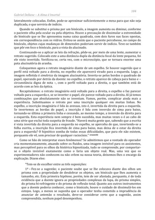 184
Gabriel Dellane – A Alma é Imortal
lateralmente colocadas. Enfim, pode-se aproximar suficientemente a mesa para que não seja
duplicada, o que serviria de indício.
Quando se substitui o prisma por um binóculo, a imagem aumenta ou diminui, conforme
o paciente olha pela ocular ou pela objetiva. Houve a precaução de dissimular a extremidade
do binóculo que se lhe apresentou numa caixa quadrada, com dois furos nas faces opostas,
em correspondência com os vidros. Evitou-se assim que o paciente percebesse, no campo do
binóculo, objetos cujas mudanças de dimensões poderiam servir de indício. Teve-se também
que pôr em foco o binóculo, para a vista do alucinado.
Continuando-se a aplicar as leis da refração, pôde-se, por meio de uma lente, aumentar o
retrato sugerido. Colocado este a uma distância dupla da distância focal da lente pequena, foi
ele visto invertido. Verificou-se, certa vez, com o microscópio, que se tornara enorme uma
pata alucinatória de aranha.
Coloquemos agora o retrato imaginário diante de um espelho. Se houver sugerido que o
perfil está voltado para a direita, no espelho ele aparecerá virado para a esquerda. Logo, a
imagem refletida é simétrica da imagem alucinatória. Inverta-se pelos bordos o quadrado de
papel, operando por detrás da doente: no espelho, o retrato aparece de cabeça para baixo e –
circunstância digna de nota –, com o perfil voltado para a direita, o que também está de
acordo com as leis da óptica.
Recapitulemos: o retrato imaginário está voltado para a direita, o espelho o faz parecer
voltado para a esquerda e, se se inverter o papel, ele parece voltado para a direita. Aí já temos
combinações que absolutamente não se inventam. Vamos, porém, complicar ainda mais a
experiência. Substituamos o retrato por uma inscrição qualquer em muitas linhas. No
espelho, a inscrição imaginária é lida às avessas, isto é, invertida da direita para a esquerda.
Se invertemos as bordas do papel, a inscrição é lida com inversão de cima para baixo,
tornando-se última a primeira linha e cessando, ao mesmo tempo, a inversão da direita para
a esquerda. Esta experiência nem sempre é bem sucedida, mas muitas vezes o é ao cabo de
uma série que exclui toda suspeita de fraude. “Haverá muita gente que, sabendo que a escrita
é vista invertida da direita para a esquerda no espelho, se aperceba de que, invertendo-se a
folha escrita, a inscrição fica invertida de cima para baixo, mas deixa de o estar da direita
para a esquerda? O hipnótico zomba de todas essas dificuldades, que para ele não existem,
porquanto ele vê, sem precisar de qualquer raciocínio.” ccxxxviii
Como se hão de interpretar esses fenômenos? Se admitirmos que a vontade do operador
cria momentaneamente, atuando sobre os fluidos, uma imagem invisível para os assistentes,
mas perceptível para os olhos da histérica hipnotizada, tudo se compreende, por comportar-
se o objeto invisível exatamente como o faria um objeto real. Mas, uma vez que os
experimentadores não conhecem ou não crêem na nossa teoria, deixemos-lhes o encargo da
explicação. Dizem eles:
“Tem-se de escolher entre as três suposições:
1º – Fez-se a sugestão; o paciente soube que se lhe colocava diante dos olhos um
prisma com a propriedade de desdobrar os objetos, um binóculo que lhes aumenta o
tamanho, etc. Esta primeira hipótese, porém, tem de ser afastada, porquanto, é de toda
evidência que a doente ignora as propriedades complexas da lupa, do prisma simples,
do prisma bi-refringente e do prisma de reflexão total. Quanto aos outros instrumentos
que a doente poderia conhecer, como o binóculo, houve o cuidado de dissimulá-los em
estojos. Logo, a menos se suponha que o operador tenha cometido a imprudência de
anunciar de antemão o resultado, deve-se considerar certo que a sugestão, assim
compreendida, nenhum papel desempenhou.
 