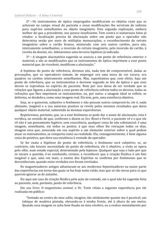 185
Gabriel Dellane – A Alma é Imortal
2º – Os instrumentos de óptica empregados modificaram os objetos reais que se
achavam no campo visual do paciente e essas modificações lhe serviram de indícios
para supô-los semelhantes no objeto imaginário. Esta segunda explicação, embora
melhor do que a precedente, nos parece insuficiente. Tem contra si numerosos fatos já
citados: a localização precisa da alucinação sobre um ponto que o operador não
determina senão por meio de múltiplas mensurações; o reconhecimento do retrato
imaginário sobre o cartão branco, misturado com seis outros cartões, para nós,
inteiramente semelhantes; a inversão do retrato imaginário, pela inversão do cartão, à
revelia da doente, etc. Adotaremos uma terceira hipótese já indicada.
3º – A imagem alucinatória sugerida se associa a um ponto de referência exterior e
material, e são as modificações que os instrumentos de óptica imprimem a esse ponto
material que, de ricochete, modificam a alucinação.”
A hipótese do ponto de referência, diremos nós, nada tem de compreensível, dadas as
precauções, que os operadores tomam, de empregar ora uma mesa de cor escura, ora
quadros ou cartões inteiramente semelhantes. Mas, suponhamos que, com efeito, haja um
ponto de referência, que os instrumentos o desviem segundo as leis da óptica e que esse
desvio se reproduza no espírito do paciente. Nem por isso deixa de ser verdade que as
relações que liguem a alucinação a esse ponto de referência sofrem todos os desvios, todas as
refrações que lhes imprimem os instrumentos, ou, por outra: a imagem ideal se reflete, se
deforma, se desdobra, como uma imagem real. Ela tem, pois, uma existência objetiva.
Seja, se o quiserem, subjetivo o fenômeno e não possam outros comprová-lo; ele é, nada
obstante, inegável e a sua natureza positiva se revela pelos mesmos resultados que daria
qualquer objeto material, submetido às mesmas experiências.
Repetiremos, portanto, que, se a esse fenômeno se pode dar o nome de alucinação, esta é
verídica, no sentido de que, conforme o dizem os Srs. Binet e Ferré, o paciente vê e o que ele
vê não é um pensamento fugitivo, sem consciência, qualquer coisa de não substancial: é uma
imagem, semelhante, em todos os pontos, à que seus olhos lhe retraçam todos os dias,
imagem essa que, associada em seu espírito a um elemento exterior sobre o qual podem
atuar os instrumentos, se comporta como na realidade. Ela, conseguintemente, é bem alguma
coisa de positivo, que deve sua existência à vontade do operador.
Se for exata a hipótese do ponto de referência, o fenômeno será subjetivo; se, ao
contrário, não houver necessidade do ponto de referência, ele é objetivo, a visão se opera
pelo olho, num estado especial, determinado pela hipnose. Qualquer que seja o lado por que
se encare a questão, é-se conduzido, cremos, a reconhecer que a criação fluídica é um fato
inegável e que, uma vez mais, o ensino dos Espíritos se confirma por fenômenos que se
desconheciam, quando estas verdades nos foram reveladas.
Os magnetizadores antigos adiantaram-se aos modernos hipnotizadores na maior parte
das experiências em torno das quais se faz hoje tanto ruído, mas que só são novas para os que
querem ignorar as de antanho.
Eis aqui um caso de criação fluídica pela ação da vontade, em o qual não há sugestão feita
ao paciente, nem, portanto, ponto de referência.
Em seu livro: O magnetismo animal, o Dr. Teste relata a seguinte experiência por ele
realizada em público:
“Sentado no centro do meu salão, imagino, tão nitidamente quanto me é possível, um
tabique de madeira pintada, elevando-se à minha frente, até à altura de um metro.
Quando essa imagem se acha bem fixada no meu cérebro, eu a realizo mentalmente por
 