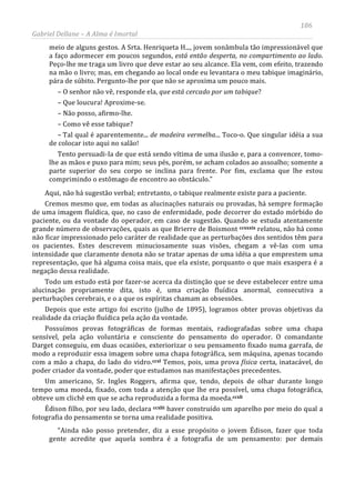 186
Gabriel Dellane – A Alma é Imortal
meio de alguns gestos. A Srta. Henriqueta H..., jovem sonâmbula tão impressionável que
a faço adormecer em poucos segundos, está então desperta, no compartimento ao lado.
Peço-lhe me traga um livro que deve estar ao seu alcance. Ela vem, com efeito, trazendo
na mão o livro; mas, em chegando ao local onde eu levantara o meu tabique imaginário,
pára de súbito. Pergunto-lhe por que não se aproxima um pouco mais.
– O senhor não vê, responde ela, que está cercado por um tabique?
– Que loucura! Aproxime-se.
– Não posso, afirmo-lhe.
– Como vê esse tabique?
– Tal qual é aparentemente... de madeira vermelha... Toco-o. Que singular idéia a sua
de colocar isto aqui no salão!
Tento persuadi-Ia de que está sendo vítima de uma ilusão e, para a convencer, tomo-
lhe as mãos e puxo para mim; seus pés, porém, se acham colados ao assoalho; somente a
parte superior do seu corpo se inclina para frente. Por fim, exclama que lhe estou
comprimindo o estômago de encontro ao obstáculo.”
Aqui, não há sugestão verbal; entretanto, o tabique realmente existe para a paciente.
Cremos mesmo que, em todas as alucinações naturais ou provadas, há sempre formação
de uma imagem fluídica, que, no caso de enfermidade, pode decorrer do estado mórbido do
paciente, ou da vontade do operador, em caso de sugestão. Quando se estuda atentamente
grande número de observações, quais as que Brierre de Boismont ccxxxix
ccxli
ccxlii
relatou, não há como
não ficar impressionado pelo caráter de realidade que as perturbações dos sentidos têm para
os pacientes. Estes descrevem minuciosamente suas visões, chegam a vê-las com uma
intensidade que claramente denota não se tratar apenas de uma idéia a que emprestem uma
representação, que há alguma coisa mais, que ela existe, porquanto o que mais exaspera é a
negação dessa realidade.
Todo um estudo está por fazer-se acerca da distinção que se deve estabelecer entre uma
alucinação propriamente dita, isto é, uma criação fluídica anormal, consecutiva a
perturbações cerebrais, e o a que os espíritas chamam as obsessões.
Depois que este artigo foi escrito (julho de 1895), logramos obter provas objetivas da
realidade da criação fluídica pela ação da vontade.
Possuímos provas fotográficas de formas mentais, radiografadas sobre uma chapa
sensível, pela ação voluntária e consciente do pensamento do operador. O comandante
Darget conseguiu, em duas ocasiões, exteriorizar o seu pensamento fixado numa garrafa, de
modo a reproduzir essa imagem sobre uma chapa fotográfica, sem máquina, apenas tocando
com a mão a chapa, do lado do vidro.ccxl Temos, pois, uma prova física certa, inatacável, do
poder criador da vontade, poder que estudamos nas manifestações precedentes.
Um americano, Sr. Ingles Roggers, afirma que, tendo, depois de olhar durante longo
tempo uma moeda, fixado, com toda a atenção que lhe era possível, uma chapa fotográfica,
obteve um clichê em que se acha reproduzida a forma da moeda.
Édison filho, por seu lado, declara
“Ainda não posso pretender, diz a esse propósito o jovem Édison, fazer que toda
gente acredite que aquela sombra é a fotografia de um pensamento: por demais
haver construído um aparelho por meio do qual a
fotografia do pensamento se torna uma realidade positiva.
 