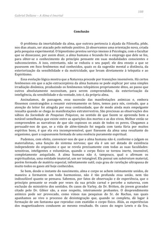 188
Gabriel Dellane – A Alma é Imortal
Conclusão
O problema da imortalidade da alma, que outrora pertencia à alçada da Filosofia, pôde,
nos dias atuais, ser atacado pelo método positivo. Já observamos uma orientação nova, criada
pela pesquisa experimental. O hipnotismo prestou serviço imenso à Psicologia, com o facultar
que se dissecasse, por assim dizer, a alma humana e fecundo foi o emprego que dele se fez,
para obter-se o conhecimento do princípio pensante em suas modalidades conscientes e
subconscientes. A isso, entretanto, não se reduziu o seu papel; ele deu ensejo a que se
pusessem em foco fenômenos mal conhecidos, quais os da sugestão mental a distância, da
exteriorização da sensibilidade e da motricidade, que levam diretamente à telepatia e ao
Espiritismo.
Essa evolução lógica mostra que a Natureza procede por transições insensíveis. Há certos
fenômenos em que a ação extracorpórea da alma humana se pode explicar por uma simples
irradiação dinâmica, produzindo os fenômenos telepáticos propriamente ditos, ao passo que
outros absolutamente necessitam, para serem compreendidos, da exteriorização da
inteligência, da sensibilidade e da vontade, isto é, da própria alma.
Assinalamos, de passagem, essa sucessão das manifestações anímicas e, embora
fôssemos constrangidos a resumir extremamente os fatos, temos para nós, contudo, que a
atenção do leitor foi atingida por essa continuidade, que de modo ainda mais empolgante
ressalta quando se chega às manifestações extraterrestres. São preciosas as observações dos
sábios da Sociedade de Pesquisas Psíquicas, no sentido de que fazem se apreenda bem a
notável semelhança que existe entre as aparições dos mortos e as dos vivos. Melhor então se
compreendem as narrativas de que são copiosos os anais de todos os povos. Chegamos a
persuadir-nos de que, se a vida de além-túmulo foi negada com tanta fúria por muitos
espíritos bons, é que ela era incompreensível, quer fizessem da alma uma resultante do
organismo, quer a supusessem formada de uma essência puramente espiritual.
Pudemos, com efeito, convencer-nos de que a alma humana não é, conforme o julgam os
materialistas, uma função do sistema nervoso; que ela é um ser dotado de existência
independente do organismo e que se revela precisamente com todas as suas faculdades:
sensitivas, inteligentes e voluntárias, quando o corpo físico se tornou inerte, insensível,
completamente aniquilado. A alma humana não é, tampouco, qual o afirmam os
espiritualistas, uma entidade imaterial, um ser intangível. Ela possui um substratum material,
porém formado de matéria especial, infinitamente sutil, cujo grau de rarefação ultrapassa de
muito todos os gases até hoje conhecidos.
Se bem, desde o instante do nascimento, alma e corpo se achem intimamente unidos, de
maneira a formarem um todo harmonioso, não é tão profunda essa união, nem tão
indissolúvel quanto se pensava. Sabemos, por fatos de observação e de experiência, que o
princípio pensante se evade por vezes da sua prisão carnal e percebe a natureza, com
exclusão do ministério dos sentidos. Os casos de Varley, do Dr. Britten, do jovem gravador
citado pelo Dr. Gibier são, a esse respeito, inteiramente probantes. O desprendimento
anímico pode ser provocado, como vimos nas pesquisas do Sr. de Rochas, nas quais
apanhamos ao vivo o processo de desintegração que, quando se completa, dá lugar à
formação de um fantasma que reproduz com exatidão o corpo físico. Aliás, as experiências
dos magnetizadores conduzem ao mesmo resultado. Os casos do negro Lewis e da Sra.
 
