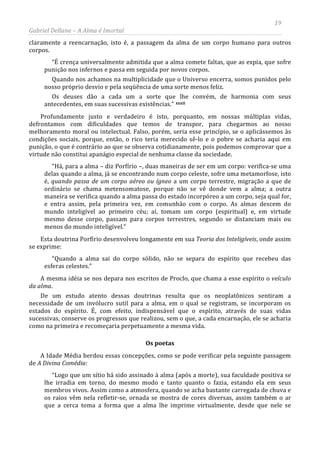 19
Gabriel Dellane – A Alma é Imortal
claramente a reencarnação, isto é, a passagem da alma de um corpo humano para outros
corpos.
“É crença universalmente admitida que a alma comete faltas, que as expia, que sofre
punição nos infernos e passa em seguida por novos corpos.
Quando nos achamos na multiplicidade que o Universo encerra, somos punidos pelo
nosso próprio desvio e pela seqüência de uma sorte menos feliz.
Os deuses dão a cada um a sorte que lhe convém, de harmonia com seus
antecedentes, em suas sucessivas existências.” xxxii
Os poetas
Profundamente justo e verdadeiro é isto, porquanto, em nossas múltiplas vidas,
defrontamos com dificuldades que temos de transpor, para chegarmos ao nosso
melhoramento moral ou intelectual. Falso, porém, seria esse princípio, se o aplicássemos às
condições sociais, porque, então, o rico teria merecido sê-lo e o pobre se acharia aqui em
punição, o que é contrário ao que se observa cotidianamente, pois podemos comprovar que a
virtude não constitui apanágio especial de nenhuma classe da sociedade.
“Há, para a alma – diz Porfírio –, duas maneiras de ser em um corpo: verifica-se uma
delas quando a alma, já se encontrando num corpo celeste, sofre uma metamorfose, isto
é, quando passa de um corpo aéreo ou ígneo a um corpo terrestre, migração a que de
ordinário se chama metensomatose, porque não se vê donde vem a alma; a outra
maneira se verifica quando a alma passa do estado incorpóreo a um corpo, seja qual for,
e entra assim, pela primeira vez, em comunhão com o corpo. As almas descem do
mundo inteligível ao primeiro céu; aí, tomam um corpo (espiritual) e, em virtude
mesmo desse corpo, passam para corpos terrestres, segundo se distanciam mais ou
menos do mundo inteligível.”
Esta doutrina Porfírio desenvolveu longamente em sua Teoria dos Inteligíveis, onde assim
se exprime:
“Quando a alma sai do corpo sólido, não se separa do espírito que recebeu das
esferas celestes.”
A mesma idéia se nos depara nos escritos de Proclo, que chama a esse espírito o veículo
da alma.
De um estudo atento dessas doutrinas resulta que os neoplatônicos sentiram a
necessidade de um invólucro sutil para a alma, em o qual se registram, se incorporam os
estados do espírito. É, com efeito, indispensável que o espírito, através de suas vidas
sucessivas, conserve os progressos que realizou, sem o que, a cada encarnação, ele se acharia
como na primeira e recomeçaria perpetuamente a mesma vida.
A Idade Média herdou essas concepções, como se pode verificar pela seguinte passagem
de A Divina Comédia:
“Logo que um sítio há sido assinado à alma (após a morte), sua faculdade positiva se
lhe irradia em torno, do mesmo modo e tanto quanto o fazia, estando ela em seus
membros vivos. Assim como a atmosfera, quando se acha bastante carregada de chuva e
os raios vêm nela refletir-se, ornada se mostra de cores diversas, assim também o ar
que a cerca toma a forma que a alma lhe imprime virtualmente, desde que nele se
 