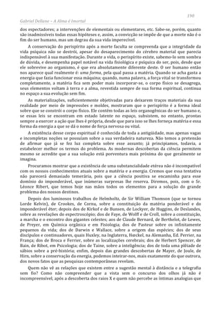190
Gabriel Dellane – A Alma é Imortal
dos espectadores; a intervenções de elementais ou elementares, etc. Sabe-se, porém, quanto
são inadmissíveis todas essas hipóteses e, assim, a convicção se impõe de que a morte não é o
fim do ser humano, mas um degrau da sua vida imperecível.
A conservação do perispírito após a morte faculta se compreenda que a integridade da
vida psíquica não se destrói, apesar do desaparecimento do cérebro material que parecia
indispensável à sua manifestação. Durante a vida, o perispírito existe, sabemo-lo sem sombra
de dúvida, e desempenha papel notável na vida fisiológica e psíquica do ser, pois, desde que
ele sobrevive ao organismo, é que era absolutamente diferente deste. O ser humano então
nos aparece qual realmente é: uma forma, pela qual passa a matéria. Quando se acha gasta a
energia que fazia funcionar essa máquina; quando, numa palavra, a força vital se transformou
completamente, a matéria fica sem poder mais incorporar-se, o corpo físico se desagrega,
seus elementos voltam à terra e a alma, revestida sempre de sua forma espiritual, continua
no espaço a sua evolução sem fim.
As materializações, suficientemente objetivadas para deixarem traços materiais da sua
realidade por meio de impressões e moldes, mostraram que o perispírito é a forma ideal
sobre que se constrói o corpo físico. Ele contém todas as leis organogênicas do ser humano e,
se essas leis se encontram em estado latente no espaço, subsistem, no entanto, prontas
sempre a exercer a ação que lhes é própria, desde que para isso se lhes forneça matéria e essa
forma da energia a que se dá o nome de força nervosa ou vital.
A existência desse corpo espiritual é conhecida de toda a antigüidade, mas apenas vagas
e incompletas noções se possuíam sobre a sua verdadeira natureza. Não temos a pretensão
de afirmar que já se fez luz completa sobre esse assunto; já principiamos, todavia, a
estabelecer melhor os termos do problema. As modernas descobertas da ciência permitem
mesmo se acredite que a sua solução está porventura mais próxima do que geralmente se
imagina.
Procuramos mostrar que a existência de uma substancialidade etérea não é incompatível
com os nossos conhecimentos atuais sobre a matéria e a energia. Cremos que essa tentativa
não parecerá demasiado temerária, pois que a ciência positiva se encaminha para esse
domínio do imponderável, que inúmeras surpresas lhe reserva. Diremos, pois, com o Sr.
Léonce Ribert, que temos hoje nas mãos todos os elementos para a solução do grande
problema dos nossos destinos.
Depois dos luminosos trabalhos de Helmholtz, de Sir William Thomson (que se tornou
Lorde Kelvin), de Crookes, de Cornu, sobre a constituição da matéria ponderável e do
imponderável éter; depois dos de Kirkof e de Bunsen, de Lockyer, de Huggins, de Deslandes,
sobre as revelações do espectroscópio; dos de Faye, de Wolff e de Croll, sobre a constituição,
a marcha e o encontro dos gigantes celestes; aos de Claude Bernard, de Berthelot, de Lewes,
de Preyer, em Química orgânica e em Fisiologia; dos de Pasteur sobre os infinitamente
pequenos da vida; dos de Darwin e Wallace, sobre a origem das espécies; dos de seus
discípulos e continuadores, quais Huxley, na Inglaterra, Hœckel, na Alemanha, Ed. Perrier, na
França; dos de Broca e Ferrier, sobre as localizações cerebrais; dos de Herbert Spencer, de
Bain, de Ribot, em Psicologia; dos de Taine, sobre a inteligência; dos de toda uma plêiade de
sábios sobre a pré-história; enfim, depois das grandes descobertas de Mayer, de Joule, de
Hirn, sobre a conservação da energia, podemos inteirar-nos, mais exatamente do que outrora,
dos novos fatos que as pesquisas contemporâneas revelam.
Quem não vê as relações que existem entre a sugestão mental à distância e a telegrafia
sem fio? Como não compreender que a vista sem o concurso dos olhos já não é
incompreensível, após a descoberta dos raios X e quem não percebe as íntimas analogias que
 